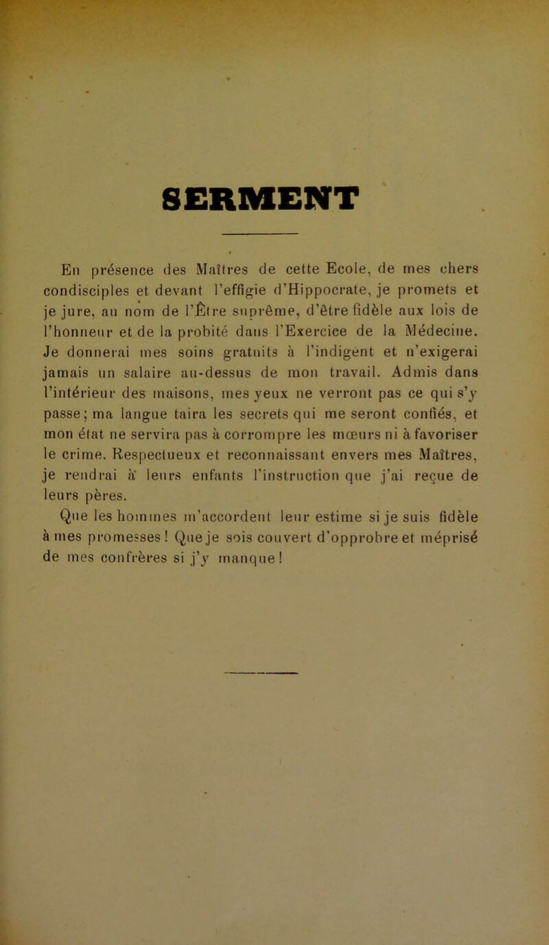 SERMENT En présence des Maîtres de cette Ecole, de mes chers condisciples et devant l’effigie d’Hippocrate, je promets et je jure, au nom de l’Être suprême, d’être fidèle aux lois de l’honneur et de la probité dans l’Exercice de la Médecine. Je donnerai mes soins gratuits à l’indigent et n’exigerai jamais un salaire au-dessus de mon travail. Admis dans l’intérieur des maisons, mes yeux ne verront pas ce qui s’y passe; ma langue taira les secrets qui me seront confiés, et mon état ne servira pas à corrompre les mœurs ni à favoriser le crime. Respectueux et reconnaissant envers mes Maîtres, je rendrai a leurs enfants l’instruction que j’ai reçue de leurs pères. Que les hommes m’accordent leur estime si je suis fidèle âmes promesses! Que je sois couvert d’opprobre et méprisé de mes confrères si j’y manque!