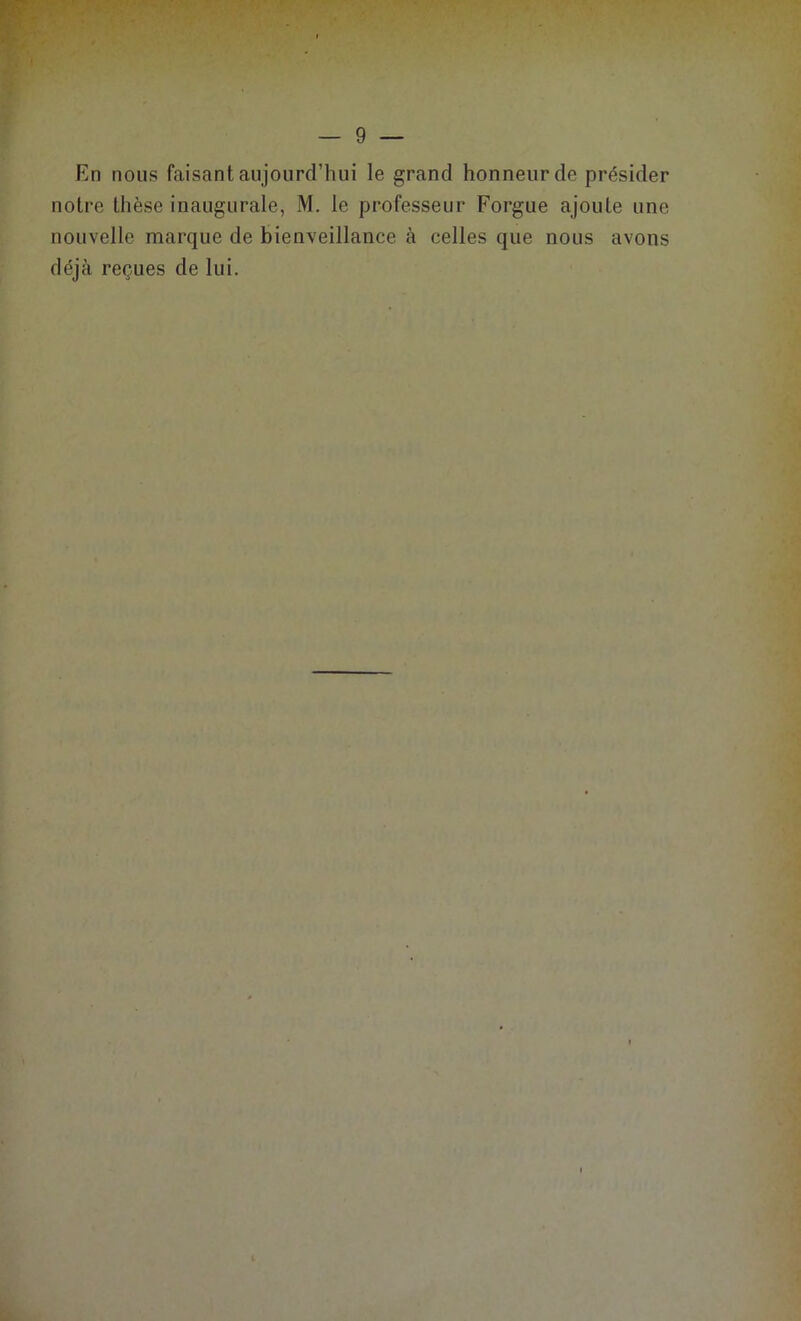 — 9 — En nous faisant aujourd’hui le grand honneur de présider notre thèse inaugurale, M. le professeur Forgue ajoute une nouvelle marque de bienveillance à celles que nous avons déjà reçues de lui.