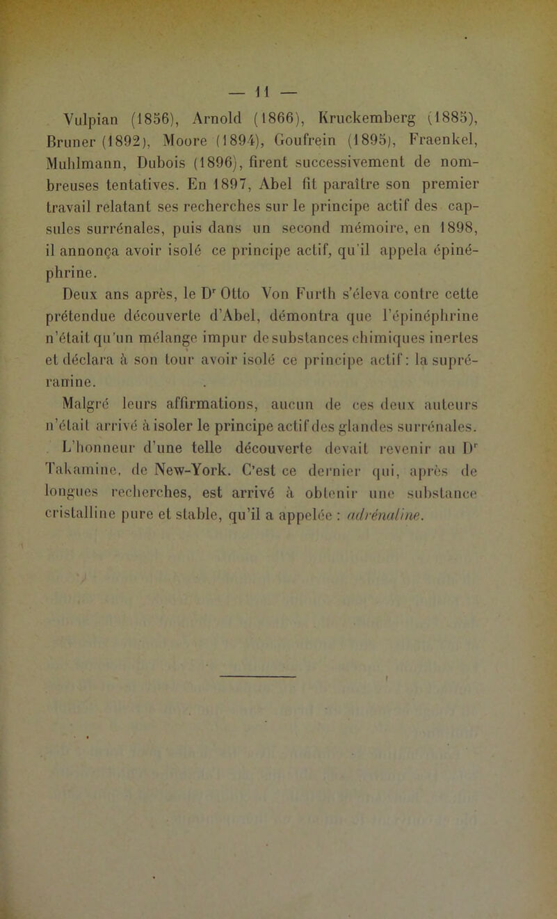 H Vulpian (1856), Arnold (1866), Kruckemberg (1885), Bruner (1892), Moore (1894), Goufrein (1895), Fraenkel, Muhlmann, Dubois (1896), firent successivement de nom- breuses tentatives. En 1897, Abel fit paraître son premier travail relatant ses recherches sur le principe actif des cap- sules surrénales, puis dans un second mémoire, en 1898, il annonça avoir isolé ce principe acLif, qu'il appela épiné- phrine. Deux ans après, le Dr Otto Von Furth s’éleva contre cette prétendue découverte d’Abel, démontra que l’épinéphrine n’était qu’un mélange impur de substances chimiques inertes ♦ et déclara h son tour avoir isolé ce principe actif: la supré- rairine. Malgré leurs affirmations, aucun de ces deux auteurs n’était arrivé à isoler le principe actif des glandes surrénales. L’honneur d’une telle découverte devait revenir au Dr Takamine, de New-York. C’est ce dernier qui, après de longues recherches, est arrivé à obtenir une substance cristalline pure et stable, qu’il a appelée : adrénaline.