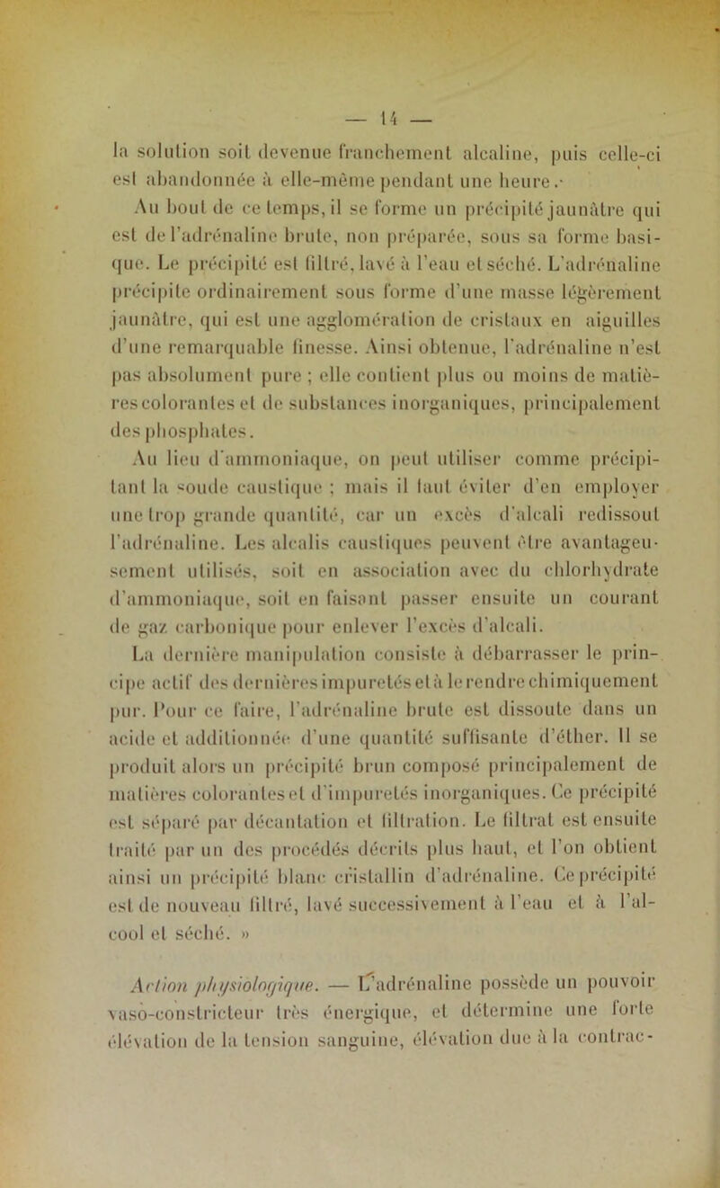 la solution soit devenue franchement alcaline, puis celle-ci est abandonnée à elle-même pendant une heure.- Au bout de ce temps, il se forme un précipité jaunâtre qui est de l’adrénaline brute, non préparée, sous sa forme basi- que. Le précipité est filtré,lavé à l’eau etséché. L’adrénaline précipite ordinairement sous forme d’une masse légèrement jaunâtre, qui est une agglomération de cristaux en aiguilles d’une remarquable linesse. Ainsi obtenue, l'adrénaline n’est pas absolument pure ; elle contient plus ou moins de matiè- res colorantes et de substances inorganiques, principalement des phosphates. Au lieu d'ammoniaque, on peut utiliser comme précipi- tant la soude caustique ; mais il huit éviter d’en employer une trop grande quantité, car un excès d'alcali redissoul l’adrénaline. Les alcalis caustiques peuvent être avantageu- sement utilisés, soit en association avec du chlorhydrate d’ammoniaque, soit en faisant passer ensuite un courant de gaz carbonique pour enlever l’excès d’alcali. La dernière manipulation consiste à débarrasser le prin- cipe actif des dernières impuretés et à le rendre chimiquement pur. Pour ce faire, l’adrénaline brute est dissoute dans un acide et additionnée d’une quantité suffisante d’éther. 11 se produit alors un précipité brun composé principalement de matières colorantes et d impuretés inorganiques. Ce précipité est séparé par décantation et tiltration. Le filtrat est ensuite traité par un des procédés décrits plus haut, et l’on obtient ainsi un précipité blanc cristallin d’adrénaline. Ce précipite est de nouveau tilt ré, lavé successivement à I eau et à 1 al- cool et séché. » Action p/n/siolofj'ique. — L’adrénaline possède un pouvoir vaso-constricteur très énergique, et détermine une forte élévation de la tension sanguine, élévation due à la conlrac-