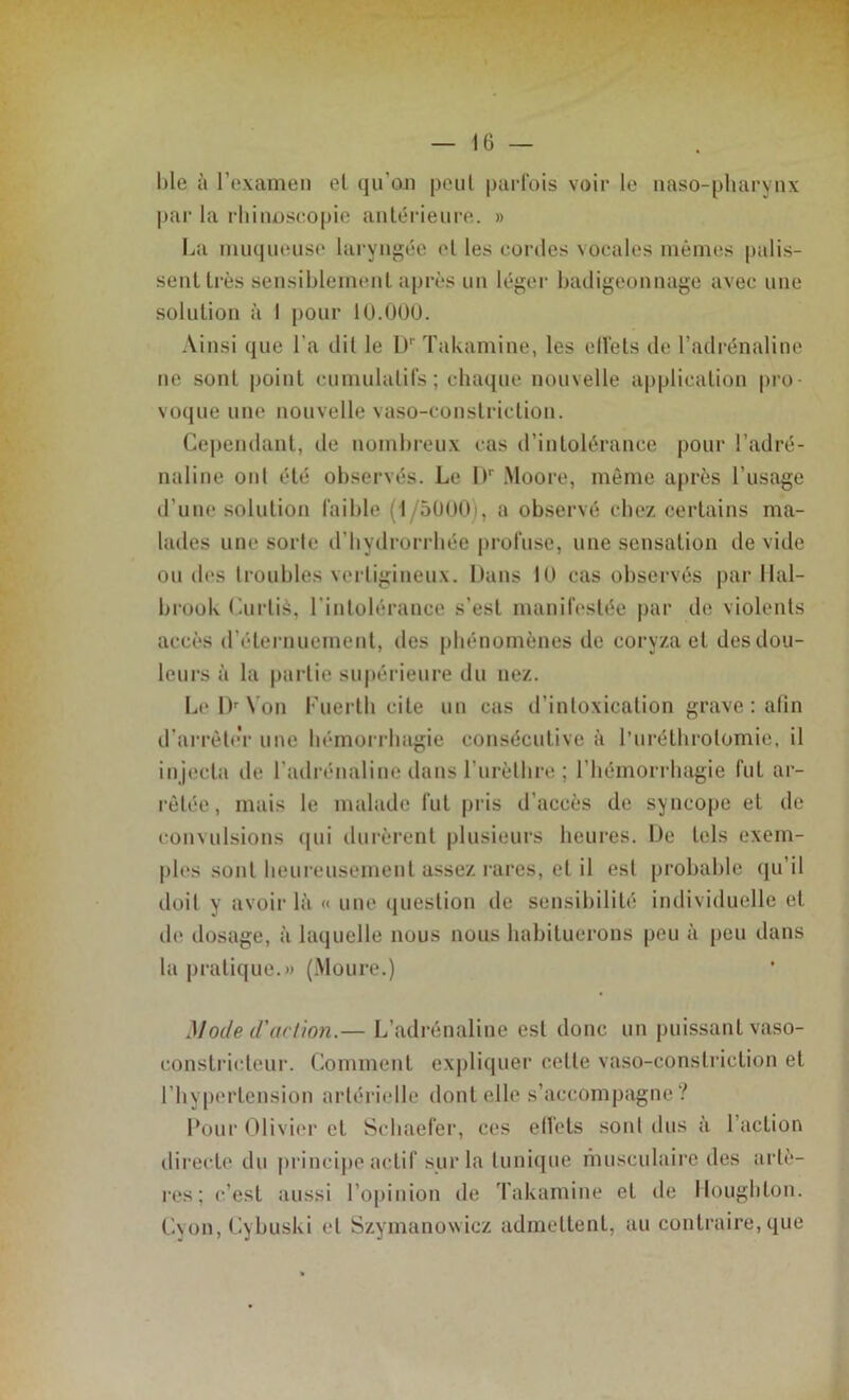 ble à l’examen et qu'on peut parfois voir le naso-pharynx par la rhinoseopie antérieure. » La muqueuse laryngée et les cordes vocales mêmes palis- sent très sensiblement après un léger badigeonnage avec une solution à I pour 10.000. Ainsi que l'a dit le Dr Takamine, les ell'els de l’adrénaline ne sont point cumulatifs; chaque nouvelle application pro- voque une nouvelle vaso-constriclion. Cependant, de nombreux cas d’intolérance pour l’adré- naline ont été observés. Le I>' Moore, même après l’usage d’une solution faible (1/5000i, a observé chez certains ma- lades une sorte d’bydrorrhée profuse, une sensation dévidé ou des troubles vertigineux. Dans 10 cas observés par Hal- brook Curlià, l’intolérance s’est manifestée par de violents accès d'éternuement, des phénomènes de coryza et des dou- leurs à la partie supérieure du nez. Le IV N on Fuertli cite un cas d’intoxication grave : afin d’arrête’r une hémorrhagie consécutive à l’uréthrolomie, il injecta de l’adrénaline dans l’urèthre ; l’hémorrhagie fut ar- rêtée, mais le malade fut pris d’accès de syncope et de convulsions (pii durèrent plusieurs heures. De tels exem- ples sont heureusement assez rares, et il est probable qu’il doit y avoir là « une question de sensibilité individuelle et de dosage, à laquelle nous nous habituerons peu à peu dans la pratique.» (Moure.) Mode d'action.— L’adrénaline est donc un puissant vaso- constricteur. Comment expliquer cette vaso-conslriction et l’hypertension artérielle dont elle s’accompagne? Pour Olivier et Schaefer, ces effets sont dus à 1 action directe du principe actif sur la tunique musculaire des artè- res; c’est aussi l’opinion de Takamine et de Moughton. Cyon, Cybuski et Szymanowiez admettent, au contraire, que