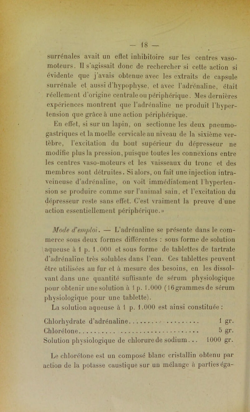 surrénales avait un efiet inhibitoire sur les centres vaso- moteurs. Il s’agissait donc de rechercher si cette action si évidente que j’avais obtenue avec les extraits de capsule surrénale et aussi d'hypophyse, et avec l’adrénaline, était réellement d’origine centrale ou périphérique. Mes dernières expériences montrent que l’adrénaline ne produit l’hyper- tension que grâce à une action périphérique. En effet, si sur un lapin, on sectionne les deux pneumo- gastriques et la moelle cervicale au niveau de la sixième ver- tèbre, l’excitation du bout supérieur du dépresseur ne modifie plus la pression, puisque toutes les connexions entre les centres vaso-moteurs et les vaisseaux du tronc et des membres sont détruites. Si alors, on fait une injection intra- veineuse d’adrénaline, on voit immédiatement l’hyperten- sion se produire comme sur l’animal sain, et l’excitation du dépresseur reste sans effet. C’est vraiment la preuve d'une action essentiellement périphérique.» Mode d’emploi. — L’adrénaline se présente dans le com- merce sous deux formes différentes : sous forme de solution aqueuse à I p. I .000 et sous forme de tablettes de tartrate d’adrénaline très solubles dans l’eau. Ces tablettes peuvent être utilisées au fur et à mesure des besoins, en les dissol- vant dans une quantité suftisanle de sérum physiologique pour obtenir une solution à I p. 1.000 ( 16grammes de sérum physiologique pour une tablette). La solution aqueuse à 1 p. 1.000 est ainsi constituée : Chlorhydrate d’adrénaline 1 gr. Chlorétone 5 gr. Solution physiologique de chlorure de sodium. .. 1000 gr. Le chlorétone est un composé blanc cristallin obtenu par action de la potasse caustique sur un mélange à partieséga-