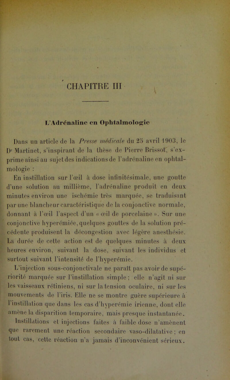 CHAPITRE III L’Adrénaline en Ophtalmologie Dans un article de la Presse médicale du 25 avril 1903, le Dr Martinet, s’inspirant de la thèse de Pierre Brissot', s’ex- prime ainsi au sujet des indications de l’adrénaline en ophtal- mologie : En instillation sur l’œil à dose infinitésimale, une goutte d’une solution au millième, l’adrénaline produit en deux minutes environ une ischémie très marquée, se traduisant par une blancheur caractéristique de la con jonctive normale, donnant à l’œil l’aspect d’un « œil de porcelaine». Sur une conjonctive hyperémiée,quelques gouttes de la solution pré- cédente produisent la décongestion avec légère anesthésie. La durée de cette action est de quelques minutes à deux heures environ, suivant la dose, suivant les individus et surtout suivant l’intensité de l’hyperémie. L’injection sous-conjonctivale ne parait pas avoir de supé- riorité marquée sur l’instillation simple; elle n’agit ni sur les vaisseaux rétiniens, ni sur la tension oculaire, ni sur les mouvements de l'iris. Elle ne se montre guère supérieure à 1 instillation que dans les cas d’hyperémie irienne, dont elle amène la disparition temporaire, mais presque instantanée. Instillations et injections faites à faible dose n’amènent que rarement une réaction secondaire vaso-dilatative ; en tout cas, cette réaction n’a jamais d’inconvénient sérieux.