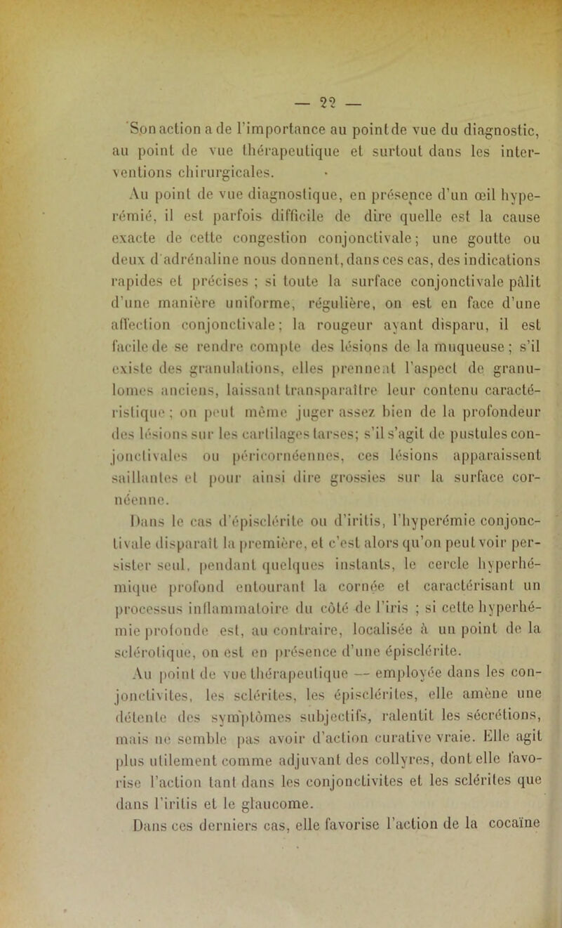 Sonaction a de l'importance au poinlde vue du diagnostic, au point de vue thérapeutique et surtout dans les inter- ventions chirurgicales. Au point de vue diagnostique, en présence d’un œil hype- rémié, il est parfois difficile de dire quelle est la cause exacte de cette congestion conjonctivale; une goutte ou deux d adrénaline nous donnent, dans ces cas, des indications rapides et précises ; si toute la surface conjonctivale pâlit d'une manière uniforme, régulière, on est en face d’une affection conjonctivale; la rougeur ayant disparu, il est facile de se rendre compte des lésions de la muqueuse; s’il existe des granulations, elles prennent l’aspect do granu- lomes anciens, laissant transparaître leur contenu caracté- ristique ; ou peut même juger assez bien de la profondeur des lésions sur les cartilages tarses; s’il s’agit de pustules con- jonctivales ou péricornéennes, ces lésions apparaissent saillantes et pour ainsi dire grossies sur la surface eor- néenne. Hans le cas d’épisclérite ou d’iritis, l'hypcrémic conjonc- tivale disparaît la première, et c’est alors qu’on peut voir per- sister seul, pendant quelques instants, le cercle hyperhé- mique profond entourant la cornée et caractérisant un processus inflammatoire du côté <lc l’iris ; si celte hyperhé- mie profonde est, au contraire, localisée à un point de la sclérotique, on est en présence d’une épisclérite. Au point de vue thérapeutique — employée dans les con- jonctivites, les sclérites, les épisclérites, elle amène une détente des symptômes subjectifs, ralentit les sécrétions, mais ne semble pas avoir d’action curative vraie, hile agit plus utilement comme adjuvant des collyres, dont elle lavo- rise l’action tant dans les conjonctivites et les sclérites que dans l’iritis et le glaucome. Dans ces derniers cas, elle favorise l’action de la cocaïne