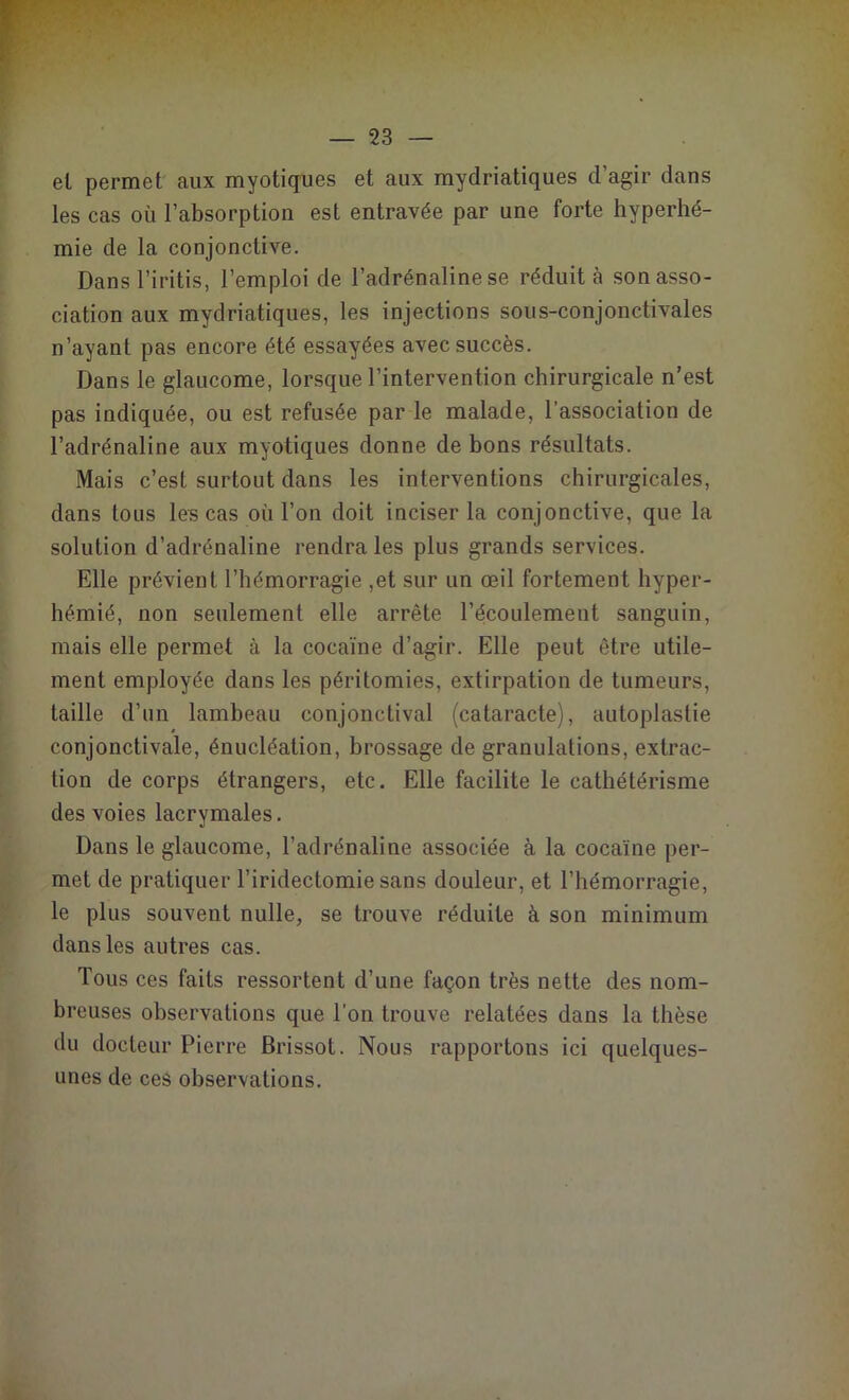 el permet aux myotiques et aux mydriatiques d’agir dans les cas où l’absorption est entravée par une forte hyperhé- mie de la conjonctive. Dans l’iritis, l’emploi de l’adrénaline se réduit à son asso- ciation aux mydriatiques, les injections sous-conjonctivales n’ayant pas encore été essayées avec succès. Dans le glaucome, lorsque l’intervention chirurgicale n’est pas indiquée, ou est refusée par le malade, l’association de l’adrénaline aux myotiques donne de bons résultats. Mais c’est surtout dans les interventions chirurgicales, dans tous les cas où l’on doit inciser la conjonctive, que la solution d’adrénaline rendra les plus grands services. Elle prévient l’hémorragie ,et sur un œil fortement hyper- hémié, non seulement elle arrête l’écoulement sanguin, mais elle permet à la cocaïne d’agir. Elle peut être utile- ment employée dans les péritomies, extirpation de tumeurs, taille d’un lambeau conjonctival (cataracte), autoplastie conjonctivale, énucléation, brossage de granulations, extrac- tion de corps étrangers, etc. Elle facilite le cathétérisme des voies lacrymales. Dans le glaucome, l’adrénaline associée à la cocaïne per- met de pratiquer l’iridectomie sans douleur, et l’hémorragie, le plus souvent nulle, se trouve réduite à son minimum dans les autres cas. Tous ces faits ressortent d’une façon très nette des nom- breuses observations que l’on trouve relatées dans la thèse du docteur Pierre Brissot. Nous rapportons ici quelques- unes de ces observations.