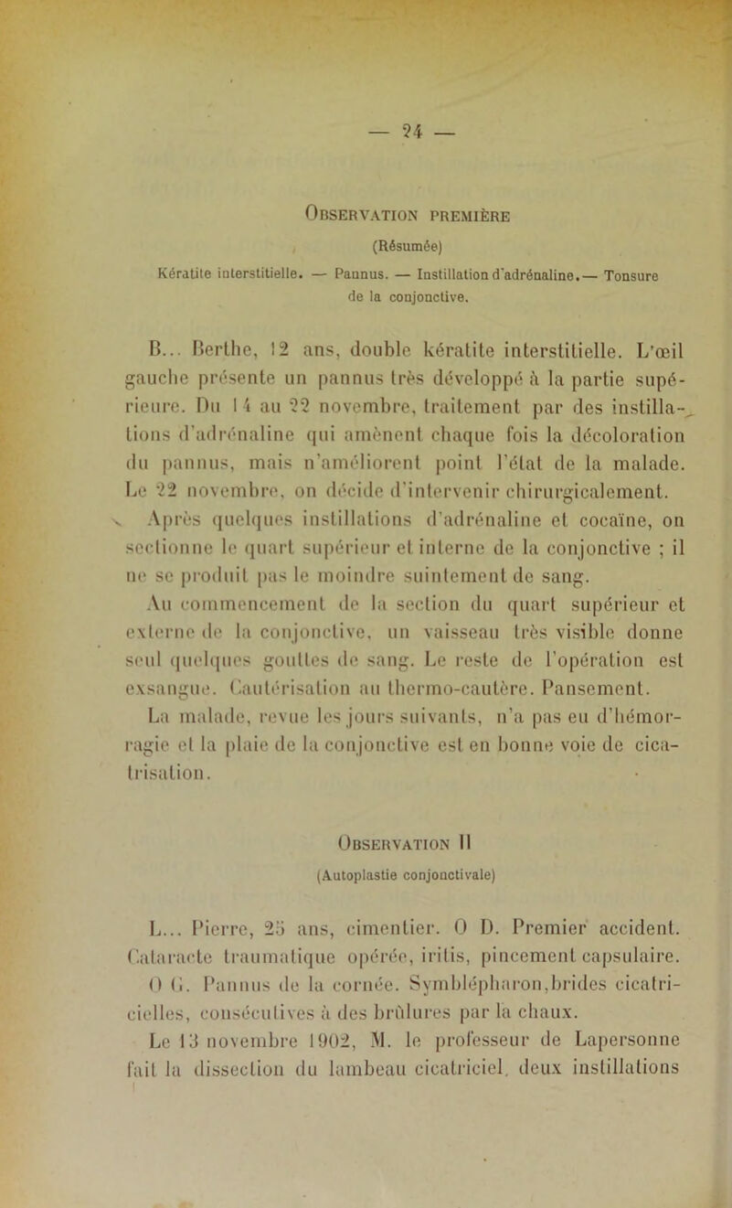 Observation première (Résumée) Kératite interstitielle. — Pannus. — Instillation d'adrénaline.— Tonsure de la conjonctive. B... Berthe, 12 ans, double kératite interstitielle. L’œil gauche présente un pannus très développé t\ la partie supé- rieure. Du I 4 au 22 novembre, traitement par des instilla- tions d’adrénaline qui amènent chaque fois la décoloration du pannus, mais n’améliorent point l’état de la malade. Le 22 novembre, on décide d’intervenir chirurgicalement. Après quelques instillations d’adrénaline et cocaïne, on sectionne le quart supérieur et interne de la conjonctive ; il ne se produit pas le moindre suintement de sang. Au commencement de la section du quart supérieur et externe de la conjonctive, un vaisseau très visible donne seul quelques gouttes de1 sang. Le reste île l’opération est exsangue. Cautérisation au thermo-cautère. Pansement. La malade, revue les jours suivants, n’a pas eu d’hémor- ragie et la plaie de la conjonctive est en bonne voie de cica- trisation. Observation 11 (Autoplastie conjonctivale) L... Pierre, 23 ans, cimentier. 0 D. Premier accident. Cataracte traumatique opérée, irilis, pincement capsulaire. O (i. Pannus de la cornée. Symblépharon,brides cicatri- cielles, consécutives à des brûlures par la chaux. Le 13 novembre 1902, M. le professeur de Lapersonne fait la dissection du lambeau cicatriciel, deux instillations