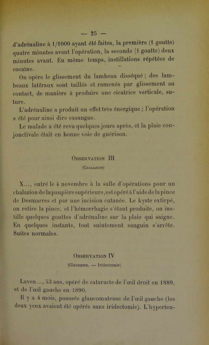 d’adrénaline à 1/1000 ayant été faites, la première (1 goutte) quatre minutes avant l’opération, la seconde (1 goutte) deux minutes avant. En même temps, instillations répétées de cocaïne. On opère le glissement du lambeau disséqué ; des lam- beaux latéraux sont taillés et ramenés par glissement au contact, de manière à produire une cicatrice verticale, su- ture. L’adrénaline a produit un effet très énergique ; l’opération 8 été pour ainsi dire exsangue. Le malade a été revu quelques jours après, et la plaie con- jonctivale était en bonne voie de guérison. Observation 111 (Chalazion) X..., entré le 4 novembre à la salle d’opérations pour un chalazion de la paupière supérieure, est opéré à l’aide de la pince de Desmarres et par une incision cutanée. Le kyste extirpé, on retire la pince, et l’hémorrhagie s’étant produite, on ins- Lille quelques gouttes d’adrénaline sur la plaie qui saigne. En quelques instants, tout suintement sanguin s’arrête. Suites normales. Observation IV (Glaucome. — Iridectomie) Laven..., 53 ans, opéré de cataracte de l’œil droit en 1889, et de l’œil gauche en 1890. 11 y a 4 mois, poussée glaucomateuse de l’œil gauche (les deux yeux avaient été opérés sans iridectomie). L’hyperten-