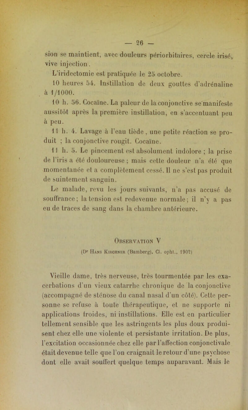 sion se maintient, avec douleurs périorbitaires, cercle irisé, vive injection. L’iridectomie est pratiquée le 25 octobre. 10 heures 54. Instillation de deux gouttes d’adrénaline à 1/1000. 10 b. 56. Cocaïne. La pâleur de la conjonctive se manifeste aussitôt après la première instillation, en s’accentuant peu à peu. 11 b. 4. Lavage à l'eau tiède , une petite réaction se pro- duit ; la conjonctive rougit. Cocaïne. II h. 5. Le pincement est absolument indolore; la prise de l’iris a été douloureuse ; mais cette douleur n’a été que momentanée et a complètement cessé. 11 ne s’est pas produit de suintement sanguin. Le malade, revu les jours suivants, n’a pas accusé de souffrance; la tension est redevenue normale; il n’y a pas eu de traces de sang dans la chambre antérieure. Observation V (Dr Hans Kirchner (Bamberg). Cl. opht., 1902) Vieille dame, très nerveuse, très tourmentée par les exa- cerbations d’un vieux catarrhe chronique de la conjonctive (accompagné de sténose du canal nasal d’un côté). Celte per- sonne se refuse à toute thérapeutique, et ne supporte ni applications troides, ni instillations. Elle est en particulier tellement sensible que les astringents les plus doux produi- sent chez elle une violente et persistante irritation. De plus, l’excitation occasionnée chez elle par l’affection conjonctivale étaitdevenue telle que l’on craignait le retour d’une psychose dont elle avait souffert quelque temps auparavant. Mais le