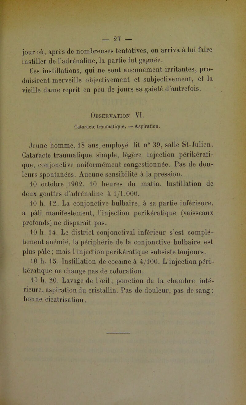 jour où, après de nombreuses tentatives, on arriva à lui faire instiller de l’adrénaline, la partie tut gagnée. Ces instillations, qui ne sont aucunement irritantes, pro- duisirent merveille objectivement et subjectivement, et la vieille dame reprit en peu de jours sa gaieté d’autrefois. Observation VI. Cataracte traumatique. — Aspiration. Jeune homme, 18 ans, employé lit n° 39, salle St-Julien. Cataracte traumatique simple, légère injection périkérati- que, conjonctive uniformément congestionnée. Pas de dou- leurs spontanées. Aucune sensibilité à la pression. 10 octobre 1902. 10 heures du matin. Instillation de deux gouttes d’adrénaline à 1/1.000. 10 h. 12. La conjonctive bulbaire, à sa partie inférieure, a pâli manifestement, l'injection perikératique (vaisseaux profonds) ne disparaît pas. 10 h. 14. Le district conjonctival inférieur s’est complè- tement anémié, la périphérie de la conjonctive bulbaire est plus pâle ; mais l’injec'tion perikératique subsiste toujours. 10 h. 15. Instillation de cocaïne à 4/100. L’injection péri- kératique ne change pas de coloration. 10 h. 20. Lavage de l’œil; ponction de la chambre inté- rieure, aspiration du cristallin. Pas de douleur, pas de sang ; bonne cicatrisation.