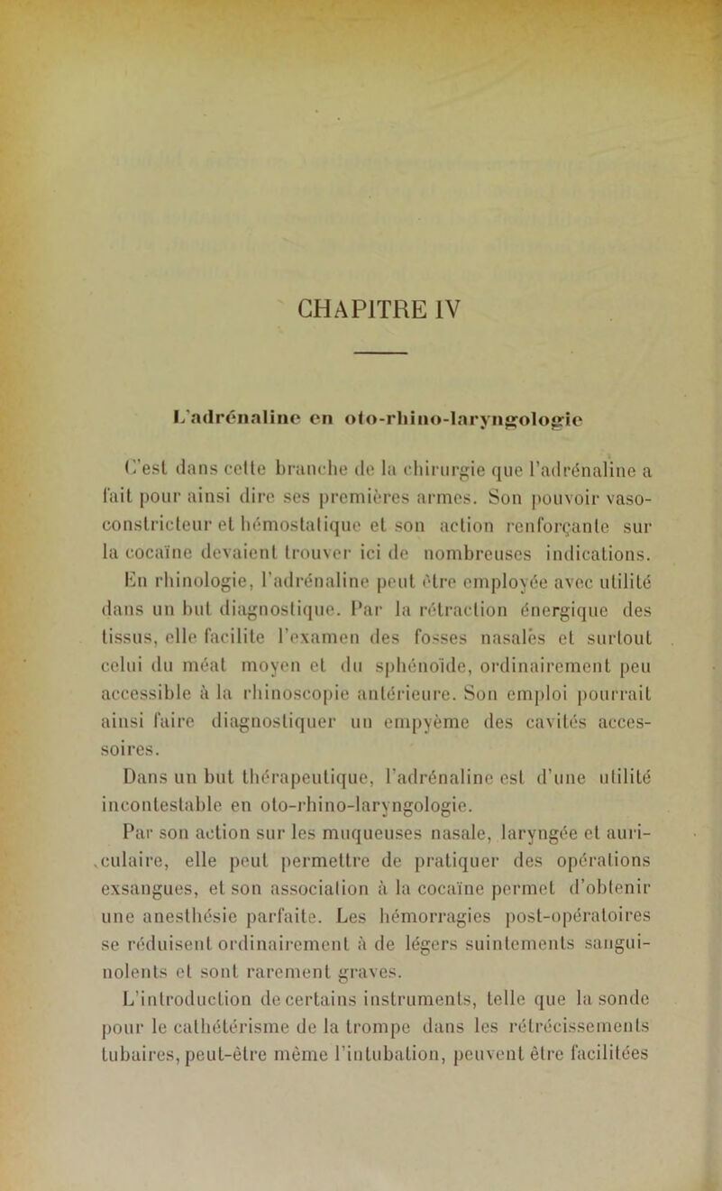 CHAPITRE IV L'adrénaline en oto-rhino-laryngologie L’est dans celle branche de la chirurgie que l’adrénaline a lait pour ainsi dire ses premières armes. Son pouvoir vaso- constricteur et hémostalique et son action renforçante sur la cocaïne devaient trouver ici de nombreuses indications. lün rhinologie, l’adrénaline peut être employée avec utilité dans un but diagnostique. Par la rétraction énergique des tissus, elle facilite l'examen des fosses nasales et surtout celui du méat moyen et du sphénoïde, ordinairement peu accessible à la rhinoscopie antérieure. Sou emploi pourrait ainsi faire diagnostiquer un empyème des cavités acces- soires. Dans un but thérapeutique, l’adrénaline est d’une utilité incontestable en oto-rhino-laryngologie. Par son action sur les muqueuses nasale, laryngée et auri- culaire, elle peut permettre de pratiquer des opérations exsangues, et son association à la cocaïne permet d’obtenir une anesthésie parfaite, les hémorragies post-opératoires se réduisent ordinairement à de légers suintements sangui- nolents et sont rarement graves. L’introduction de certains instruments, telle que la sonde pour le cathétérisme de la trompe dans les rétrécissements tubaires, peut-être même l’intubation, peuvent être facilitées