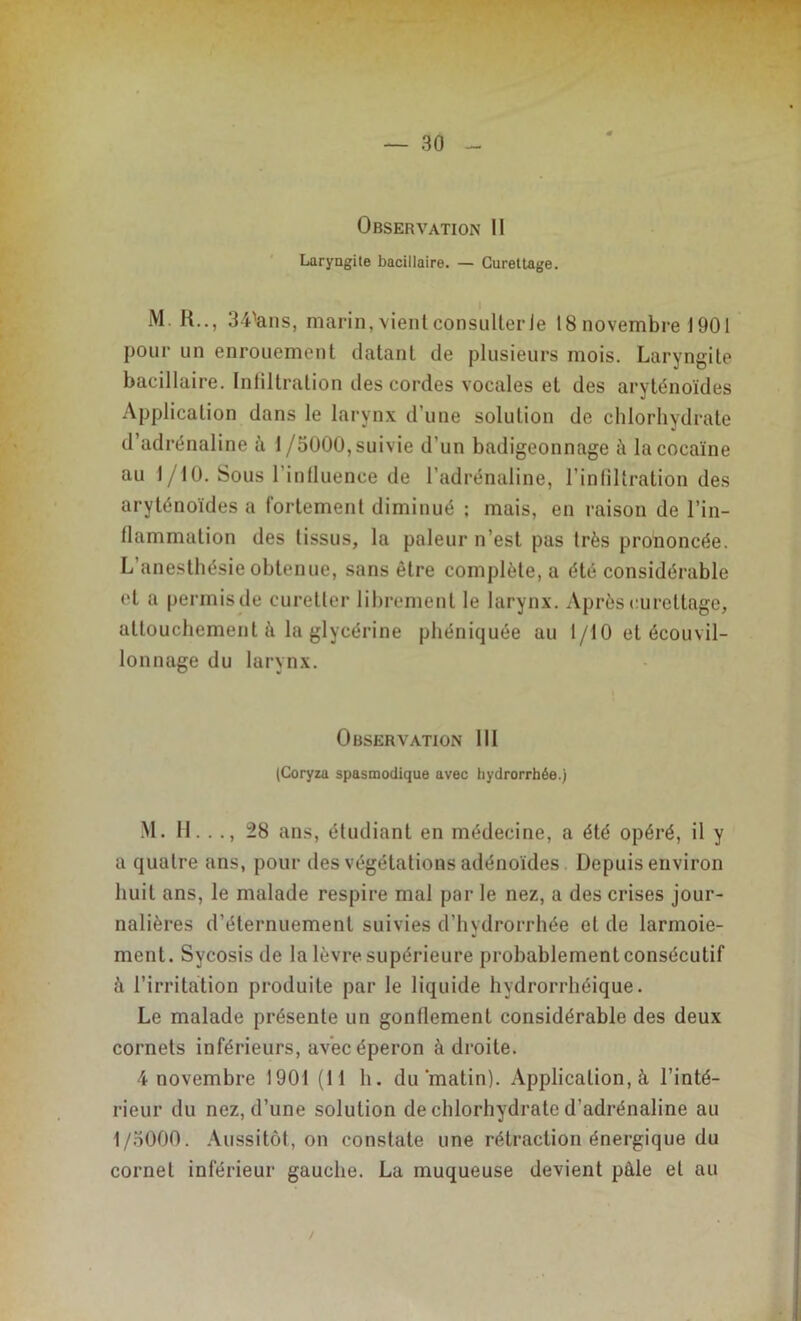 Observation II Laryngite bacillaire. — Curettage. M. R.., 3^ans, marin, vient consulter Je 18 novembre 1901 pour un enrouement datant de plusieurs mois. Laryngite bacillaire. Infiltration des cordes vocales et des aryténoïdes Application dans le larynx d’une solution de chlorhydrate d’adrénaline à f/5000, suivie d’un badigeonnage t\ la cocaïne au f/10. Sous l’influence de l’adrénaline, l’infiltration des aryténoïdes a fortement diminué ; mais, en raison de l’in- flammation des tissus, la pâleur n’est pas très prononcée. L’anesthésie obtenue, sans être complète, a été considérable et a permis de curetler librement le larynx. Après curettage, attouchement à la glycérine phéniquée au 1/10 et écouvil- lonnage du larynx. Observation 111 (Coryza spasmodique avec hydrorrhée.) M. H.. ., 28 ans, étudiant en médecine, a été opéré, il y a quatre ans, pour des végétations adénoïdes Depuis environ huit ans, le malade respire mal par le nez, a des crises jour- nalières d’éternuement suivies d’hydrorrhée et de larmoie- ment. Sycosis de la lèvre supérieure probablement consécutif à l’irritation produite par le liquide hydrorrhéique. Le malade présente un gonflement considérable des deux cornets inférieurs, avec éperon à droite. 4 novembre 1901 (lf h. du matin). Application, à l’inté- rieur du nez, d’une solution de chlorhydrate d’adrénaline au f/5000. Aussitôt, on constate une rétraction énergique du cornet inférieur gauche. La muqueuse devient pâle et au