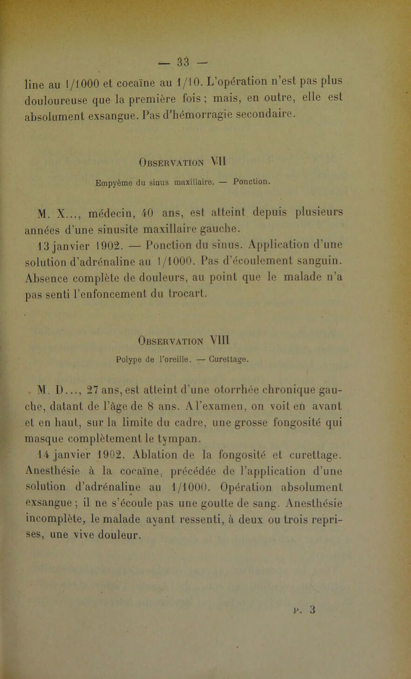 line au 1/1000 et cocaïne au 1/10. L’opération n’est pas plus douloureuse que la première fois ; mais, en outre, elle est absolument exsangue. Pas d’hémorragie secondaire. Observation Vil Empyème du sinus maxillaire. — Ponction. M. X..., médecin, 40 ans, est atteint depuis plusieurs années d’une sinusite maxillaire gauche. 13 janvier 1902. — Ponction du sinus. Application d’une solution d’adrénaline au 1/1000. Pas d’écoulement sanguin. Absence complète de douleurs, au point que le malade n’a pas senti l’enfoncement du trocart. Observation VI11 Polype de l'oreille. — Curettage. M. D..., 27 ans, est atteint d’une otorrhée chronique gau- che, datant de l’âge de 8 ans. A l’examen, on voit en avant et en haut, sur la limite du cadre, une grosse fongosité qui masque complètement le tympan. 14 janvier 1902. Ablation de la fongosité et curettage. Anesthésie à la cocaïne, précédée de l’application d’une solution d’adrénaline au 1/1000. Opération absolument exsangue ; il ne s’écoule pas une goutte de sang. Anesthésie incomplète, le malade ayant ressenti, à deux ou trois repri- ses, une vive douleur. p. 3