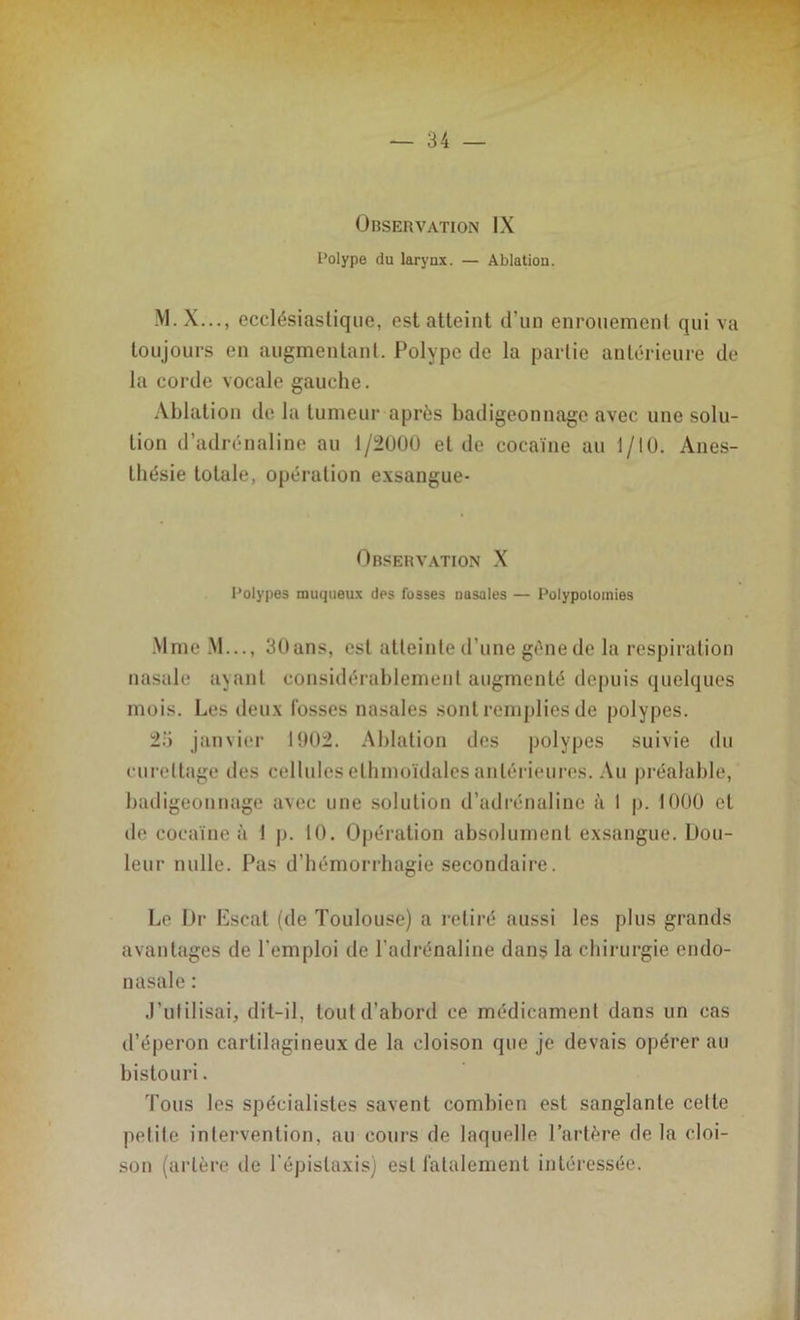 Observation IX Polype du larynx. — Ablation. M.X..., ecclésiastique, est atteint d’un enrouement qui va toujours en augmentant. Polype de la partie antérieure de la corde vocale gauche. Ablation de la tumeur après badigeonnage avec une solu- tion d’adrénaline au 1/2000 et de cocaïne au 1/10. Anes- thésie totale, opération exsangue- Observation X Polypes muqueux des fosses nasales — Polypolomies Mme M..., 30ans, est atteinte d’une gène de la respiration nasale ayant considérablement augmenté depuis quelques mois. Les deux fosses nasales sont remplies de polypes. 25 janvier 1002. Ablation des polypes suivie du curettage des cellules ethmoïdales antérieures. Au préalable, badigeonnage avec une solution d’adrénaline à 1 p. 1000 et de cocaïne à 1 p. 10. Opération absolument exsangue. Dou- leur nulle. Pas d’hémorrhagie secondaire. Le Dr Escat (de Toulouse) a retiré aussi les plus grands avantages de l’emploi de l’adrénaline dans la chirurgie erulo- nasale : J’utilisai, dit-il, tout d’abord ce médicament dans un cas d’éperon cartilagineux de la cloison que je devais opérer au bistouri. Tous les spécialistes savent combien est sanglante cette petite intervention, au cours de laquelle l’artère de la cloi- son (artère de l'épistaxis) est fatalement intéressée.