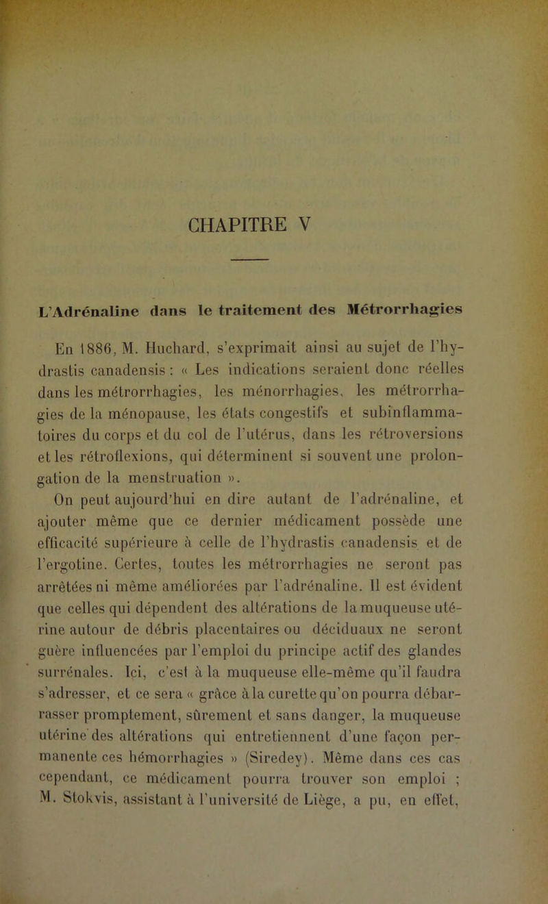 CHAPITRE V L’Adrénaline dans le traitement des Métrorrhagies En 1886, M. Huchard, s’exprimait ainsi au sujet de l’hy- drastis canadensis : « Les indications seraient donc réelles dans les métrorrhagies, les ménorrhagies, les métrorrha- gies de la ménopause, les états congestifs et subinflamma- toires du corps et du col de l’utérus, dans les rétroversions et les rétroflexions, qui déterminent si souvent une prolon- gation de la menstruation ». On peut aujourd’hui en dire autant de l’adrénaline, et ajouter même que ce dernier médicament possède une efficacité supérieure à celle de l’hydrastis canadensis et de l’ergotine. Certes, toutes les métrorrhagies ne seront pas arrêtées ni même améliorées par l’adrénaline. 11 est évident que celles qui dépendent des altérations de la muqueuse uté- rine autour de débris placentaires ou déciduaux ne seront guère influencées par l’emploi du principe actif des glandes surrénales. Ici, c’est à la muqueuse elle-même qu’il faudra s’adresser, et ce sera « grâce à la curette qu’on pourra débar- rasser promptement, sûrement et sans danger, la muqueuse utérine des altérations qui entretiennent d’une façon per- manente ces hémorrhagies » (Siredey). Même dans ces cas cependant, ce médicament pourra trouver son emploi ;