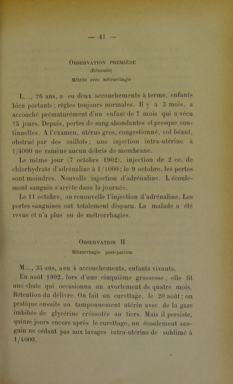 Observation première (Résumée) Métrite avec métrorrhagie L..., V6 ans, a eu deux accouchements à terme, enfants bien portants; règles toujours normales. 11 y a 3 mois, a accouché prématurément d’un enfant de 7 mois qui a vécu 15 jours. Depuis, pertes de sang abondantes et presque con- tinuelles. A l’examen, utérus gros, congestionné, col béant, obstrué par des caillots ; une injection intra-utérine à 1/4000 ne ramène aucun débris de membrane. Le même jour (7 octobre 1902), injection de 2 cc. de chlorhydrate d’adrénaline à 1 /1000; le 9 octobre, les pertes sont moindres. Nouvelle injection d’adrénaline. L'écoule- ment sanguin s'arrête dans la journée. Le 11 octobre, on renouvelle l’injection d’adrénaline. Les pertes sanguines ont totalement disparu. La malade a été revue et n’a plus eu de métrorrhagies. Observation 11 Métrorrhagie post-partum M..., 35 ans, a eu 4 accouchements, enfants vivants. En août 1902, lors d’une cinquième grossesse, elle lit une chute qui occasionna un avortement de quatre mois. Rétention du délivre. On fait un curettage, le 20 août; on pratique ensuite un tamponnement utérin avec de la gaze imbibée de glycérine créosotée au tiers. Mais il persiste, quinze jours encore après le curettage, un écoulement san- guin ne cédant pas aux lavages intra-utérins de sublimé à 1/4000.