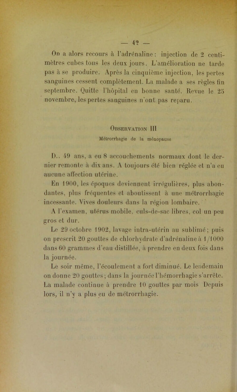 4? — On a alors recours à l’adrénaline: injection de 2 centi- mètres cubes tous les deux jours. L’amélioration ne tarde pas à se produire. Après la cinquième injection, les perles sanguines cessent complètement. La malade a ses règles fin septembre. Quitte l'hôpital en bonne santé. Revue le 25 novembre, les perles sanguines n'ont pas reparu. Observation III Métrorrhagie de la ménopause I).. tO ans, a eu 8 accouchements normaux dont le der- nier remonte à dix ans. A toujours été bien réglée et n’a eu aucune affection utérine. En 1900, les époques deviennent irrégulières, plus abon- dantes, plus fréquentes et aboutissent à une métrorrhagie incessante. Vives douleurs dans la région lombaire. A l’examen, utérus mobile, culs-de-sac libres, col un peu gros et dur. Le 29 octobre 1902, lavage intra-utérin au sublimé; puis on prescrit 20 gouttes de chlorhydrate d’adrénaline à I/J 000 dans 60 grammes d’eau distillée, à prendre en deux fois dans la journée. Le soir même, l’écoulement a fort diminué. Le lendemain on donne 20 gouttes; dans la journée l’hémorrhagie s’arrête. La malade continue à prendre 10 gouttes par mois Depuis lors, il n’y a plus eu de métrorrhagie.