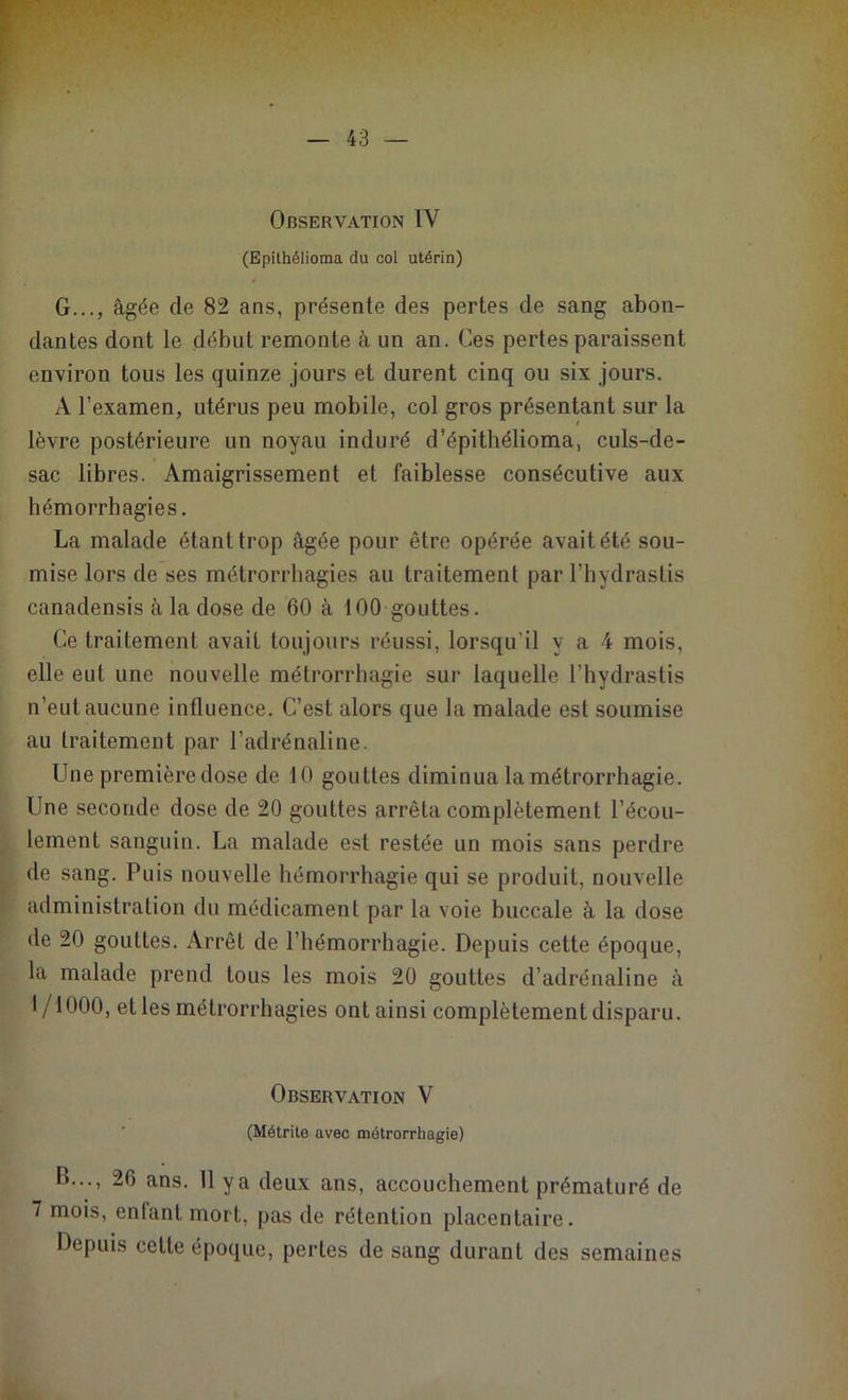 Observation IV (Epilhélioma du col utérin) G..., âgée de 82 ans, présente des pertes de sang abon- dantes dont le début remonte à un an. Ces pertes paraissent environ tous les quinze jours et durent cinq ou six jours. A l’examen, utérus peu mobile, col gros présentant sur la lèvre postérieure un noyau induré d’épithélioma, culs-de- sac libres. Amaigrissement et faiblesse consécutive aux hémorrhagies. La malade étant trop âgée pour être opérée avait été sou- mise lors de ses métrorrhagies au traitement par l’hydrastis canadensis à la dose de 60 à 100 gouttes. Ce traitement avait toujours réussi, lorsqu’il y a 4 mois, elle eut une nouvelle métrorrhagie sur laquelle l’hydrastis n’eut aucune influence. C’est alors que la malade est soumise au traitement par l’adrénaline. Une première dose de 10 gouttes diminua la métrorrhagie. Une seconde dose de 20 gouttes arrêta complètement l’écou- lement sanguin. La malade est restée un mois sans perdre de sang. Puis nouvelle hémorrhagie qui se produit, nouvelle administration du médicament par la voie buccale à la dose de 20 gouttes. Arrêt de l’hémorrhagie. Depuis cette époque, la malade prend tous les mois 20 gouttes d’adrénaline à 1/1000, et les métrorrhagies ont ainsi complètement disparu. Observation V (Métrite avec métrorrhagie) B..., 26 ans. 11 y a deux ans, accouchement prématuré de 7 mois, enfant mort, pas de rétention placentaire. Depuis cette époque, pertes de sang durant des semaines