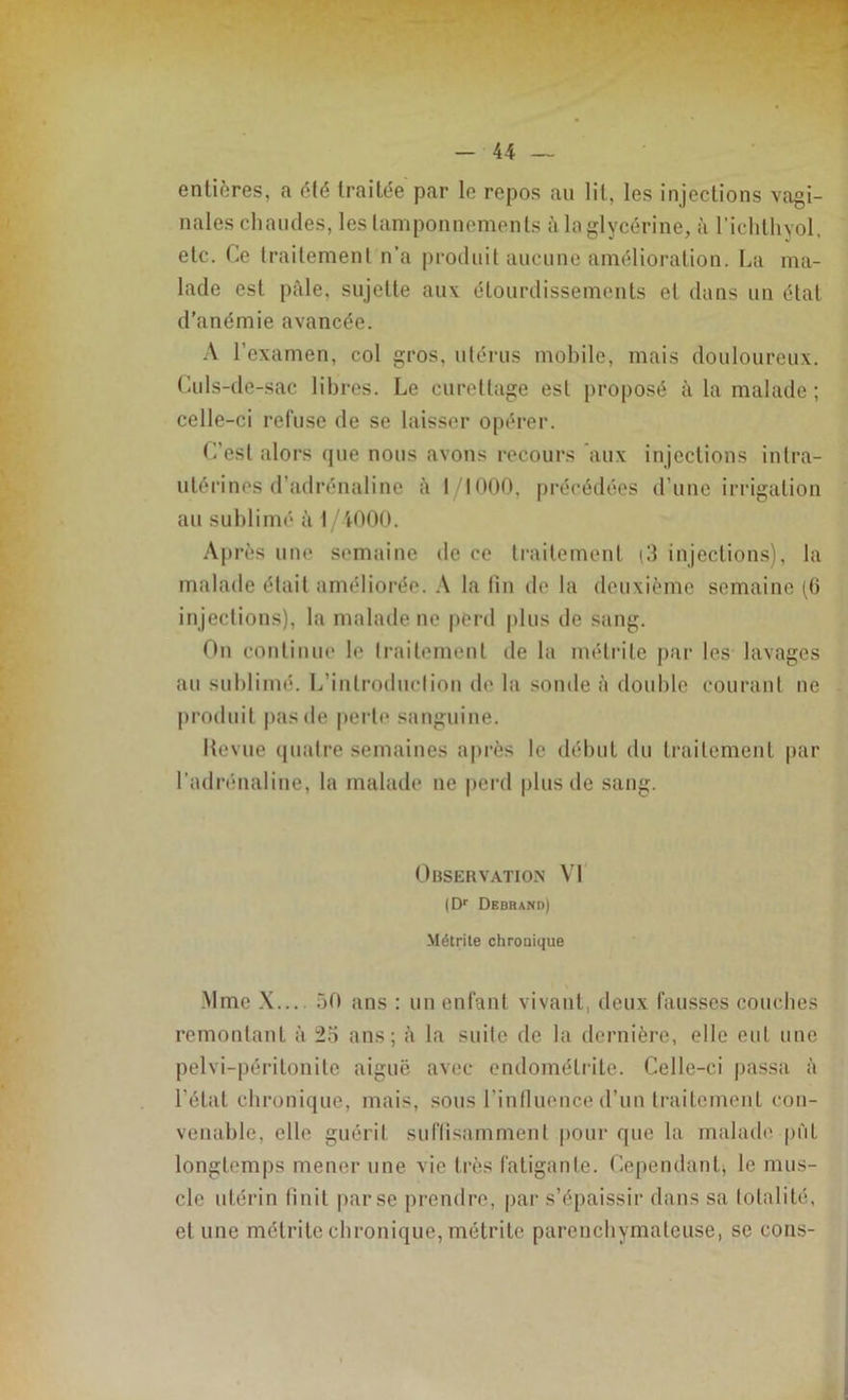 entières, a été traitée par le repos au lit, les injections vagi- nales chaudes, les tamponnements à la glycérine, à richthyol, etc. Ce traitement n’a produit aucune amélioration. La ma- lade est pâle, sujette au\ étourdissements et dans un état d’anémie avancée. A l’examen, col gros, utérus mobile, mais douloureux. Culs-de-sac libres. Le curettage est proposé à la malade ; celle-ci refuse de se laisser opérer. C’est alors que nous avons recours aux injections intra- utérines d’adrénaline à 1/1000, précédées d’une irrigation au sublimé à I/4000. Après une semaine de ce traitement (3 injections), la malade était améliorée. A la fin de la deuxième semaine (6 injections), la malade ne perd plus de sang. On continue le traitement de la mélrile par les lavages au sublimé. L’introduction de la sonde à double courant ne produit pas de perte sanguine. Hevue quatre semaines après le début du traitement par l’adrénaline, la malade ne perd plus de sang. Observation VI |Dr Debrand) Métrite chronique Mme X... 50 ans : un enfant vivant, deux fausses couches remontant à 25 ans; à la suite de la dernière, elle eut une pelvi-péritonite aiguë avec endométrite. Celle-ci passa à l étal chronique, mais, sous l’influence d’un traitement con- venable, elle guérit suffisamment pour que la malade pût longtemps mener une vie très fatigante. Cependant, le mus- cle utérin finit par se prendre, par s’épaissir dans sa totalité, et une métrite chronique, métrite parenchymateuse, se cons-