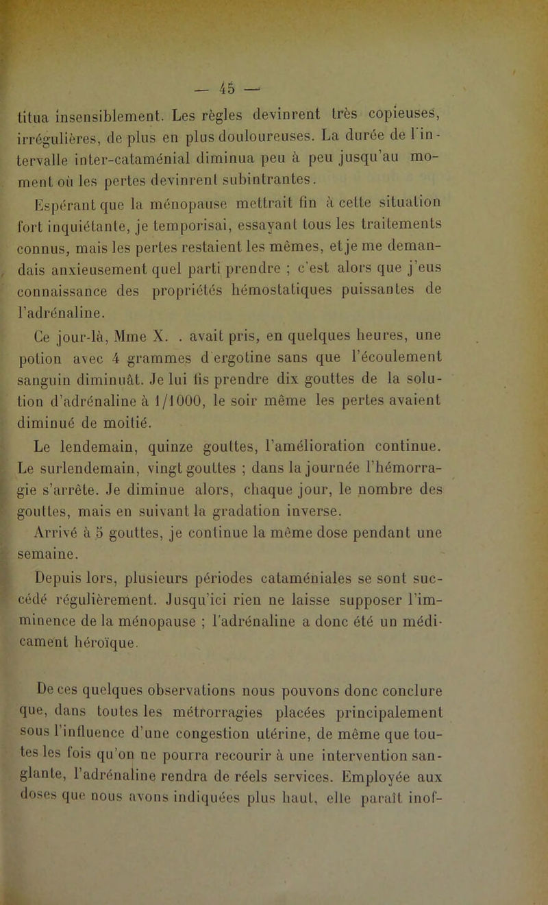 titua insensiblement. Les règles devinrent très copieuses, irrégulières, de plus en plus douloureuses. La durée de l'in- tervalle inter-cataménial diminua peu à peu jusqu’au mo- ment où les pertes devinrent subintrantes. Espérant que la ménopause mettrait tin à cette situation fort inquiétante, je temporisai, essayant tous les traitements connus, mais les pertes restaient les mêmes, et je me deman- dais anxieusement quel parti prendre ; c’est alors que j’eus connaissance des propriétés hémostatiques puissantes de l’adrénaline. Ce jour-là, Mme X. . avait pris, en quelques heures, une potion avec 4 grammes d ergotine sans que l’écoulement sanguin diminuât. Je lui lis prendre dix gouttes de la solu- tion d’adrénaline à 1/1000, le soir même les pertes avaient diminué de moitié. Le lendemain, quinze gouttes, l’amélioration continue. Le surlendemain, vingt gouttes ; dans la journée l’hémorra- gie s’arrête. Je diminue alors, chaque jour, le nombre des gouttes, mais en suivant la gradation inverse. Arrivé à 5 gouttes, je continue la même dose pendant une semaine. Depuis lors, plusieurs périodes cataméniales se sont suc- cédé régulièrement. Jusqu’ici rien ne laisse supposer l’im- minence de la ménopause ; l'adrénaline a donc été un médi- cament héroïque. De ces quelques observations nous pouvons donc conclure que, dans toutes les métrorragies placées principalement sous l’influence d’une congestion utérine, de même que tou- tes les lois qu’on ne pourra recourir à une intervention san- glante, l’adrénaline rendra de réels services. Employée aux doses que nous avons indiquées plus haut, elle paraît inof-