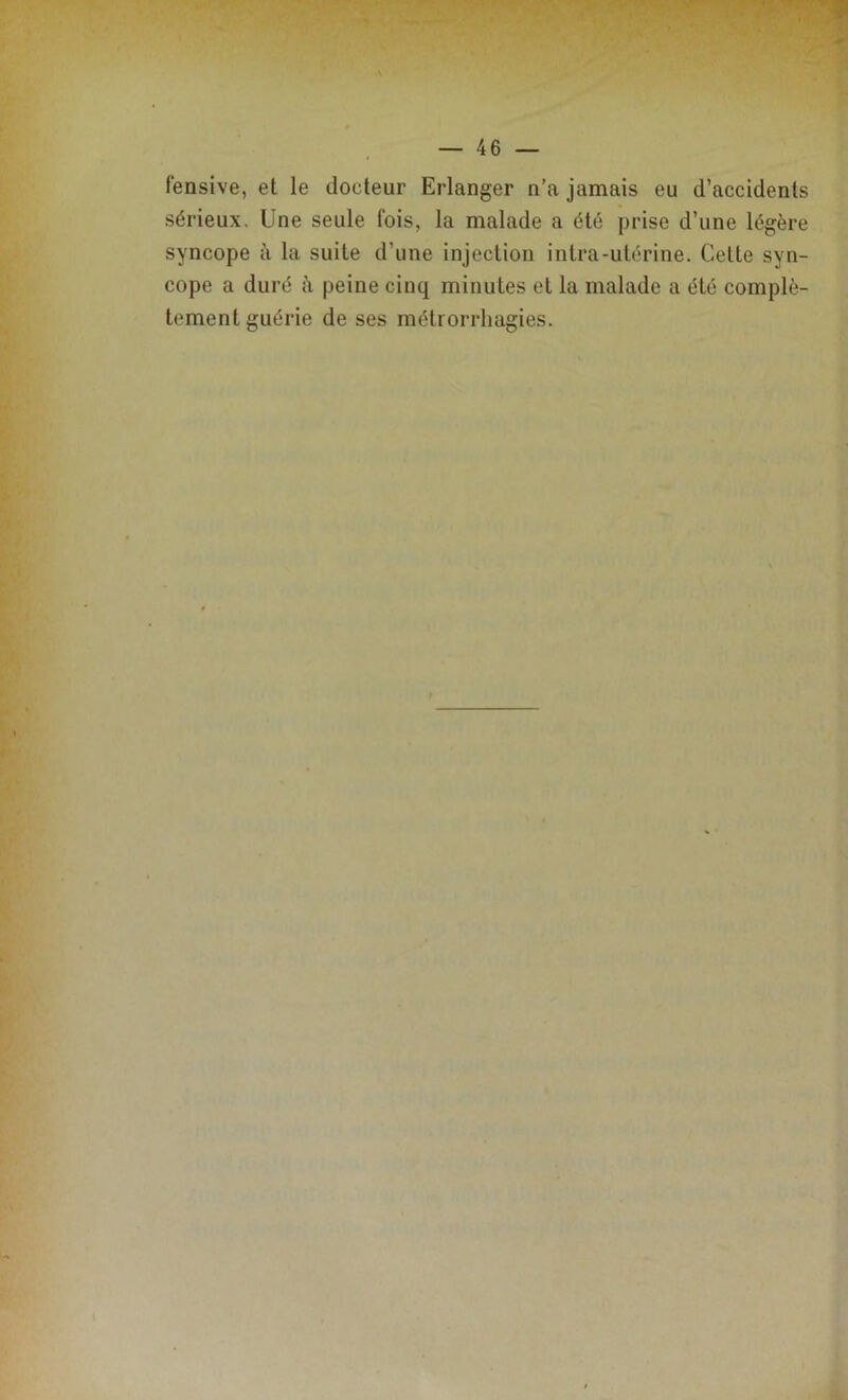 fensive, et le docteur Erlanger n’a jamais eu d’accidents sérieux. Une seule fois, la malade a été prise d’une légère syncope à la suite d’une injection intra-utérine. Celte syn- cope a duré à peine cinq minutes et la malade a été complè- tement guérie de ses métrorrhagies.