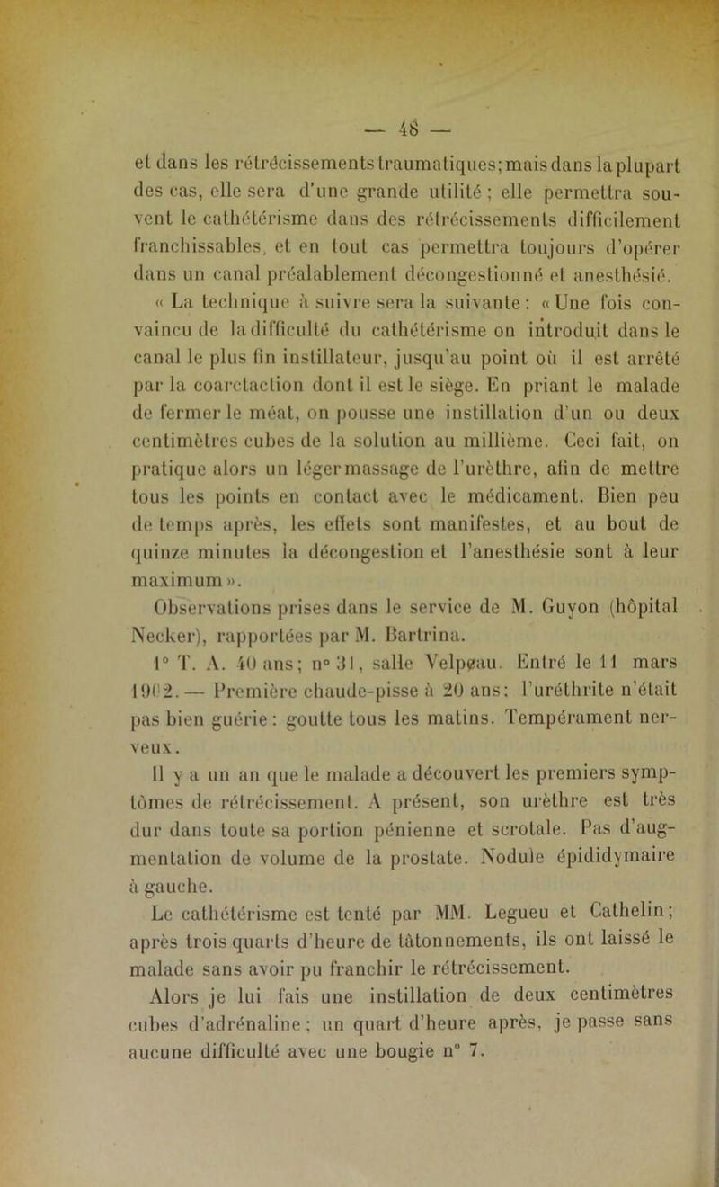 et dans les rétrécissements traumatiques; mais dans la plupart des cas, elle sera d’une grande utilité; elle permettra sou- vent le cathétérisme dans des rétrécissements difficilement franchissables, et en tout cas permettra toujours d’opérer dans un canal préalablement décongestionné et anesthésié. « La technique à suivre sera la suivante: «Une fois con- vaincu de la difficulté du cathétérisme on introduit dans le canal le plus fin inslillateur, jusqu’au point où il est arrêté par la coarctaclion dont il est le siège. En priant le malade de fermer le méat, on pousse une instillation d’un ou deux centimètres cubes de la solution au millième. Ceci fait, on pratique alors un léger massage de l’urèthre, afin de mettre tous les points en contact avec le médicament. Bien peu de temps après, les efiels sont manifestes, et au bout de quinze minutes la décongestion et l’anesthésie sont à leur maximum ». Observations prises dans le service de M. Guyon (hôpital Necker), rapportées par M. Bartrina. 1° T. A. 40 ans; n°31, salle Velpeau. Entré le 11 mars 1902.— Première chaude-pisse ù 20 ans: l’uréthrite n’était pas bien guérie: goutte tous les matins. Tempérament ner- veux. 11 y a un an que le malade a découvert les premiers symp- tômes de rétrécissement. A présent, son urèthre est très dur dans toute sa portion pénienne et scrotale. Pas d’aug- mentation de volume de la prostate. Nodule épididymaire à gauche. Le cathétérisme est tenté par MM. Legueu et Cathelin; après trois quarts d’heure de tâtonnements, ils ont laissé le malade sans avoir pu franchir le rétrécissement. Alors je lui fais une instillation de deux centimètres cubes d’adrénaline; un quart d’heure après, je passe sans aucune difficulté avec une bougie n 7.