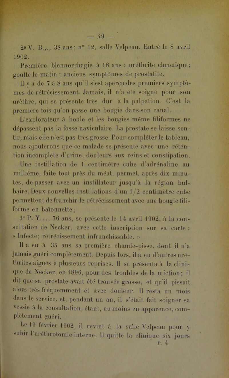 ■ • V .49 — 2° V. B.,., 38 ans; n 12, salle Velpeau. Entré le 8 avril 1902. Première blennorrhagie à 18 ans : uréthrite chronique; goutte le matin ; anciens symptômes de prostatite. 11 y a de 7 à 8 ans qu’il s’est aperçu des premiers symptô- mes de rétrécissement. Jamais, il n’a été soigné pour son urèthre, qui se présente très dur à la palpation. C’est la première fois qu’on passe une bougie dans son canal. L’explorateur à houle et les bougies même filiformes ne dépassent pas la fosse navieulaire. La prostate se laisse sen- tir, mais elle n’est pas très grosse. Pour compléter le tableau, nous ajouterons que ce malade se présente avec'une réten- tion incomplète d’urine, douleurs aux reins et constipation. Une instillation de 1 centimètre cube d’adrénaline au millième, faite tonI près du méat, permet, après dix minu- tes, de passer avec un instillateur jusqu’à la région bul- baire. Deux nouvelles instillations d'un I/2 centimètre cube permettent de franchir le rétrécissement avec une bougie fili- forme en baïonnette; 3° P. Y..., 70 ans, se présente le 14 avril 1902, à la con- sultation de Necker, avec cette inscription sur sa carte : « Infecté; rétrécissement infranchissable. » 11 a eu à 33 ans sa première chaude-pisse, dont il n’a jamais guéri complètement. Depuis lors, il a eu d’autres uré- thrites aiguës à plusieurs reprises. 11 se présenta à la clini- que de Necker, en 1896, pour des troubles de la miction; il dit que sa prostate avait été trouvée grosse, et qu’il pissait alors très fréquemment et avec douleur. Il resta un mois dans le service, et, pendant un an, il s’était fait soigner sa vessie a la consultation, étant, au moins en apparence, com- plètement guéri. Le 19 février 1902, il revint à la salle Velpeau pour y