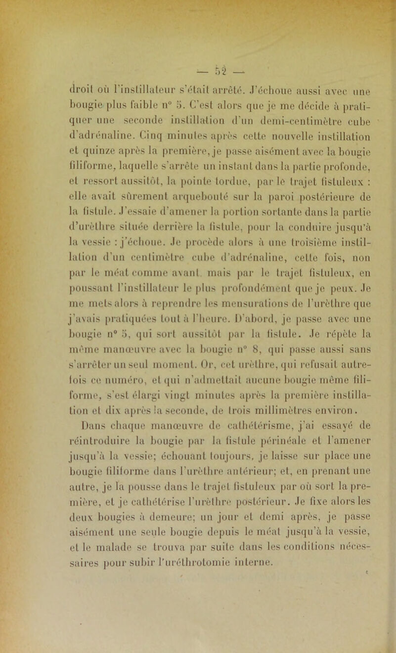 droit où l’inslillateur s’était arrêté. J’échoue aussi avec une bougie plus faible n° o. C'est alors que je me décide à prati- quer une seconde instillation d'un demi-centimètre cube d’adrénaline. Cinq minutes après cette nouvelle instillation et quinze après la première, je passe aisément avec la bougie filiforme, laquelle s’arrête un instant dans la partie profonde, et ressort aussitôt, la pointe tordue, par le trajet fistuleux : elle avait sûrement arquebouté sur la paroi postérieure de la fislule. J’essaie d’amener la portion sortante dans la partie d’urèthre située derrière la listule, pour la conduire jusqu’à la vessie : j’échoue. Je procède alors à une troisième instil- lation d’un centimètre cube d’adrénaline, cette fois, non par le méat comme avant mais par le trajet fistuleux, en poussant l’instillaleur le plus profondément que je peux. Je me mets alors à reprendre les mensurations de l’urèthre que j’avais pratiquées tout à l’heure. Ifabord, je passe avec une hougie n° o, qui sort aussitôt par la listule. Je répète la même manœuvre avec la hougie n° 8, qui passe aussi sans s’arrêter un seul moment. Or, cet urèthre, qui refusait autre- fois ce numéro, et qui n’admettait aucune hougie même lili- forme, s’est élargi vingt minutes après la première instilla- tion et dix après la seconde, de trois millimètres environ. Dans chaque manœuvre de cathétérisme, j’ai essayé de réintroduire la bougie par la fistule périnéale et l’amener jusqu’à la vessie; échouant toujours, je laisse sur place une bougie filiforme dans l’urèthre antérieur; et, en prenant une autre, je la pousse dans le trajet fistuleux par où sort la pre- mière, et je cathétérise l’urèthre postérieur. Je fixe alors les deux bougies à demeure; un jour et demi après, je passe aisément une seule bougie depuis le méat jusqu’à la vessie, et le malade se trouva par suite dans les conditions néces- saires pour subir l’urélhrotomie interne.