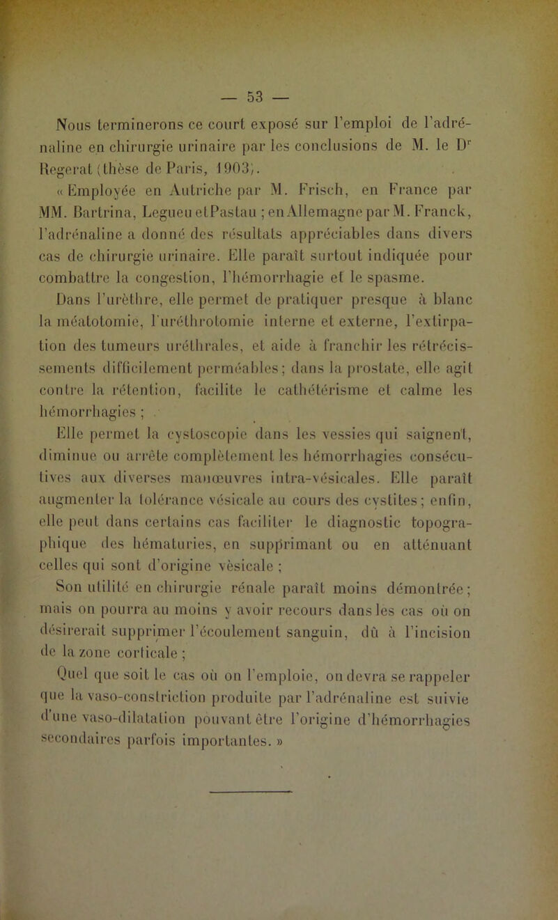 Nous terminerons ce court exposé sur l’emploi de l’adré- naline en chirurgie urinaire par les conclusions de M. le D1' Regerat (thèse de Paris, 1903). « Employée en Autriche par M. Frisch, en France par MM. Bartrina, Legueu etPastau ; en Allemagne par M. Franck, l’adrénaline a donné des résultats appréciables dans divers cas de chirurgie urinaire. Elle paraît surtout indiquée pour combattre la congestion, l’hémorrhagie et le spasme. Dans l’urèthre, elle permet de pratiquer presque à blanc la méatotomie, l’urélhrotomie interne et externe, l’extirpa- tion des tumeurs uréthrales, et aide à franchir les rétrécis- sements difficilement perméables; dans la prostate, elle agit contre la rétention, facilite le cathétérisme et calme les hémorrhagies ; Elle permet la cystoscopie dans les vessies qui saignent, diminue ou arrête complètement les hémorrhagies consécu- tives aux diverses manœuvres intra-vésicales. Elle paraît augmenter la tolérance vésicale au cours des cystites; enfin, elle peut dans certains cas faciliter le diagnostic topogra- phique des hématuries, en supprimant ou en atténuant celles qui sont d’origine vésicale ; Son utilité en chirurgie rénale paraît moins démontrée; mais on pourra au moins y avoir recours dans les cas oii on désirerait supprimer l’écoulement sanguin, dû à l’incision de la zone corticale ; Quel que soit le cas où on l’emploie, on devra se rappeler que la vaso-constriction produite par l’adrénaline est suivie d’une vaso-dilatation pouvant être l’origine d’hémorrhagies secondaires parfois importantes. »