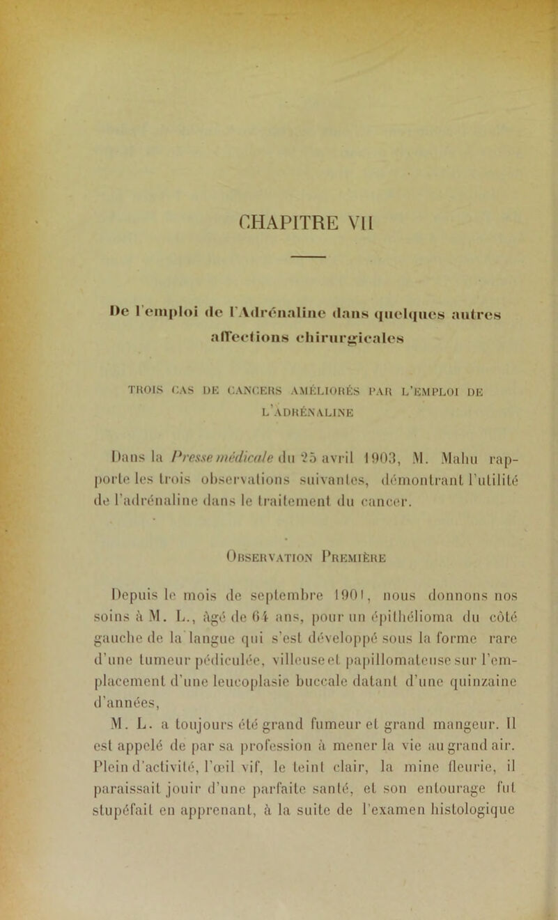 De 1 emploi de l'Adrénaline dans quelques autres affections chirurgicales TROIS CAS OH CANCERS AMÉLIORÉS PAR L’EMPLOI DE l’adrénaline Dans la Presse médicale du *25 avril I ‘*03, M. Malm rap- porte les trois observations suivantes, démontrant l’utilité de l’adrénaline dans le traitement du cancer. Observation Première Depuis le mois de septembre 1901, nous donnons nos soins à M. L., âgé de 64 ans, pour un épilliélioma du côté gauche de la langue qui s’esl développé sous la forme rare d’une tumeur pédiculée, villeuseel papillomateusesur rem- placement d’une leucoplasie buccale datant d’une quinzaine d’années, M. L. a toujours été grand fumeur et grand mangeur. Il est appelé de par sa profession à mener la vie au grand air. Plein d’activité, l’œil vif, le teint clair, la mine fleurie, il paraissait jouir d’une parfaite santé, et son entourage fut stupéfait en apprenant, à la suite de l’examen histologique