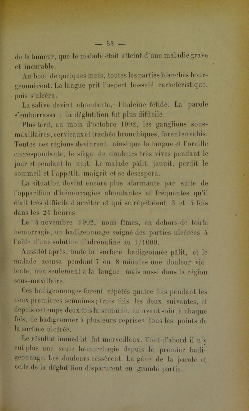 de la tumeur, que le malade était atteint d’une maladiegrave et incurable. Au bout de quelques mois, toutes les parties blanches bour- geonnèrent. La langue prit l’aspect bosselé caractéristique, puis s’ulcéra. La salive devint abondante, l’haleine fétide. La parole s’embarrassa ; la déglutition fut plus difficile. Plus tard, au mois d’octobre 1902, les ganglions sous- maxillaires, cervicauxet trachéo bronchiques, furentenvahis. Toutes ces régions devinrent, ainsique la langue et l’oreille correspondante, le siège de douleurs très vives pendant le jour et pendant la nuit. Le malade pâlit, jaunit, perdit le sommeil et l’appétit, maigrit et se désespéra. La situation devint encore plus alarmante par suite de l’apparition d’hémorragies abondantes et fréquentes qu’il était très difficile d’arrêter et qui se répétaient 3 et 4 fois dans les 2i heures Le 14 novembre 1902, nous fîmes, en dehors de toute hémorragie, un badigeonnage soigné des parties ulcérées à l’aiile d’une solution d’adrénaline au 1/1000. Aussitôt après, toute la surface badigeonnée pâlit, et le malade accusa pendant 7 ou 8 minutes une douleur vio- lente, non seulement à la langue, mais aussi dans la région sous-maxillaire. Ces badigeonnages furent répétés quatre fois pendant les deux premières semaines ; trois fois les deux suivantes, et depuis ce temps deux fois la semaine, en ayant soin, à chaque lois, de badigeonner à plusieurs reprises tous les points de la surface ulcérée. Le résultat immédiat fut merveilleux. Tout d’abord il n’v eut plus uni! seule hémorrhagie depuis le premier badi- geonnage. Les douleurs cessèrent. La gène de la parole et celle de la déglutition disparurent eu grande partie,