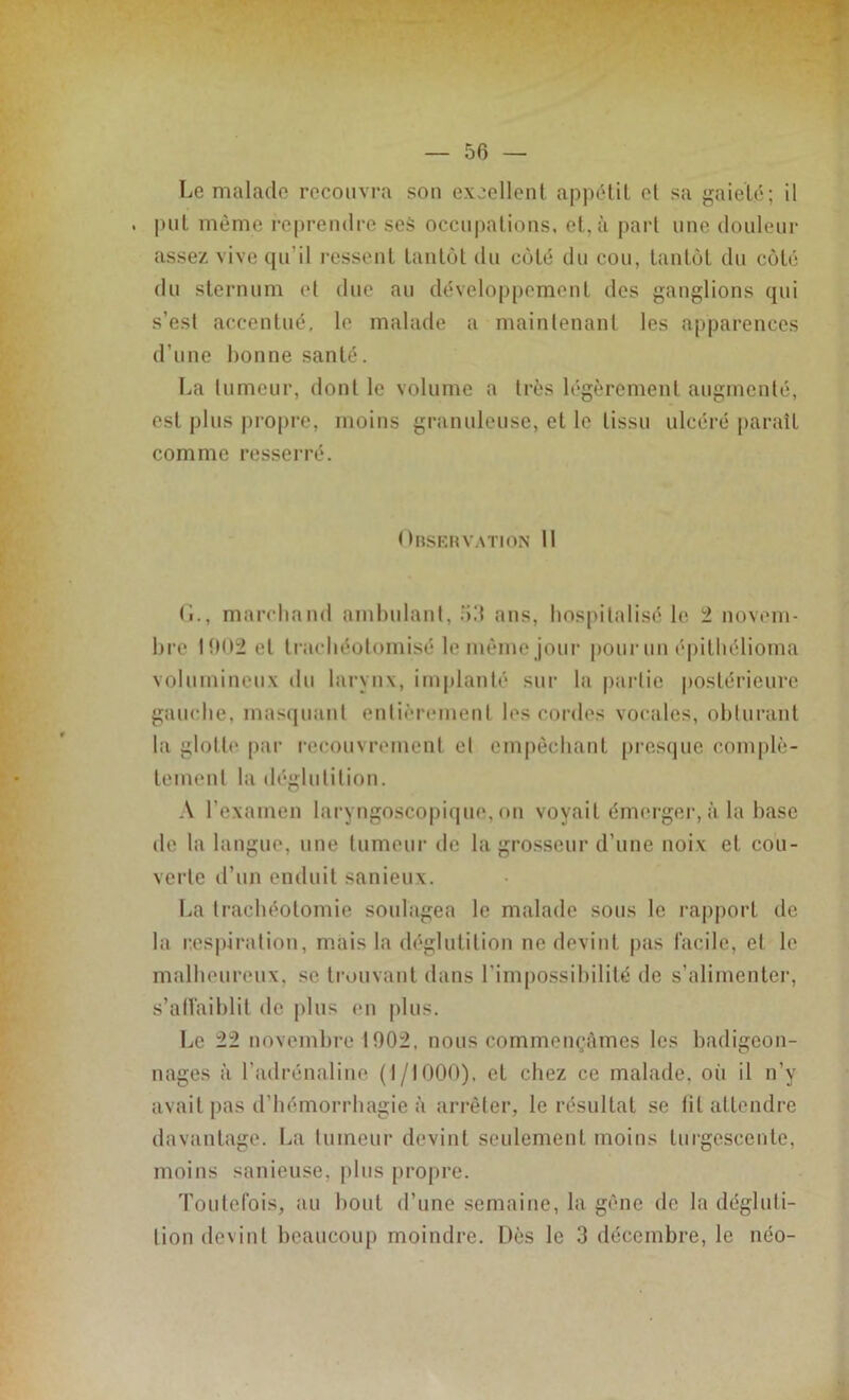 Le malade recouvra son excellent appétit et sa gaieté; il put même reprendre seS occupations, et, à part une douleur assez vive qu’il ressent tantôt du coté du cou, tantôt du côté du sternum et due au développement des ganglions qui s’esl accentué, le malade a maintenant les apparences d’une bonne santé. La tumeur, dont le volume a très légèrement augmenté, est plus propre, moins granuleuse, et le tissu ulcéré paraît comme resserré. Observation 11 (L, marchand ambulant, 53 ans, hospitalisé le 2 novem- bre 1002 et traehéotomisé le même jour pour un épithélioma volumineux du larynx, implanté sur la partie postérieure gauche, masquant entièrement les cordes vocales, obturant la glotte par recouvrement et empêchant presque complè- tement la déglutition. A l’examen laryngoscopique, on voyait émerger, à la base de la langue, une tumeur de la grosseur d’une noix et cou- verte d’un enduit sanieux. La trachéotomie soulagea le malade sous le rapport de la respiration, mais la déglutition ne devint pas facile, et le malheureux, se trouvant dans l'impossibilité de s’alimenter, s’affaiblit de plus en plus. Le 22 novembre 1902, nous commençâmes les badigeon- nages à l’adrénaline (1/1000), et chez ce malade, où il n’y avait pas d’hémorrhagie à arrêter, le résultat se fit attendre davantage. La tumeur devint seulement moins turgescente, moins sanieuse. plus propre. Toutefois, au bout d’une semaine, la gène de la dégluti- tion devint beaucoup moindre. Dès le 3 décembre, le néo-