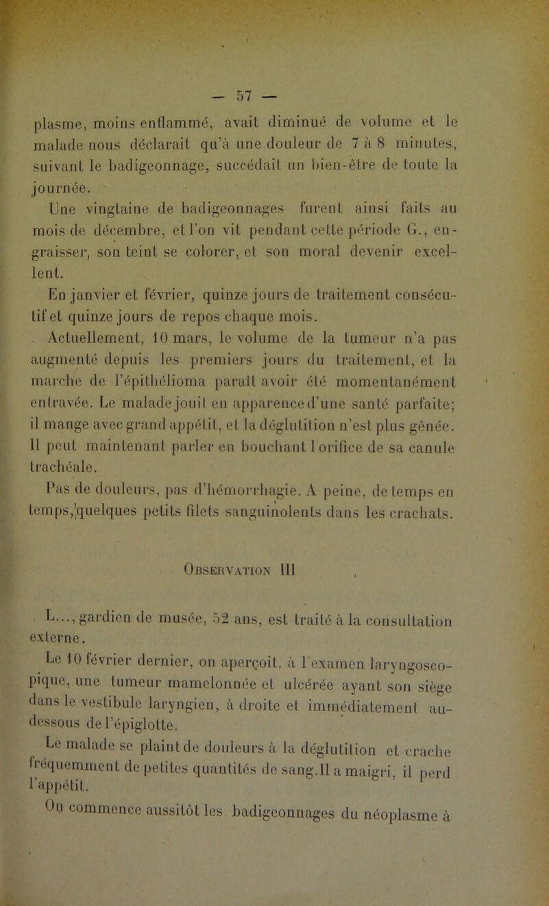 plasme, moins enflammé, avait diminué de volume et le malade nous déclarait qu’à une douleur de 7 à 8 minutes, suivant le badigeonnage, succédait un bien-être de toute la journée. Une vingtaine de badigeonnages furent ainsi faits au mois de décembre, et l’on vit pendant cette période G., en- graisser, son teint se colorer, et son moral devenir excel- lent. En janvier et février, quinze jours de traitement consécu- tif et quinze jours de repos chaque mois. Actuellement, 10 mars, le volume de la tumeur n’a pas augmenté depuis les premiers jours du traitement, et la marche de l’épithélioma paraît avoir été momentanément entravée. Le malade jouit en apparence d’une santé parfaite; il mange avec grand appétit, et la déglutition n’est plus gênée. Il peut maintenant parler en bouchant 1 orifice de sa canule trachéale. Pas de douleurs, pas d’hémorrhagie. A peine, de temps en temps,Quelques petits filets sanguinolents dans les crachats. Observation 111 L..., gardien de musée, 52 ans, est traité à la consultation externe. Le 10 février dernier, on aperçoit, a 1 examen laryngosco- piquc, une tumeur mamelonnée et ulcérée ayant son siège dans le vestibule laryngien, à droite et immédiatement au- dessous de l’épiglotte. Le malade se plaint de douleurs à la déglutition et crache fréquemment de petites quantités de sang.Il a maigri, il perd l’appétit. On commence aussitôt les badigeonnages du néoplasme à