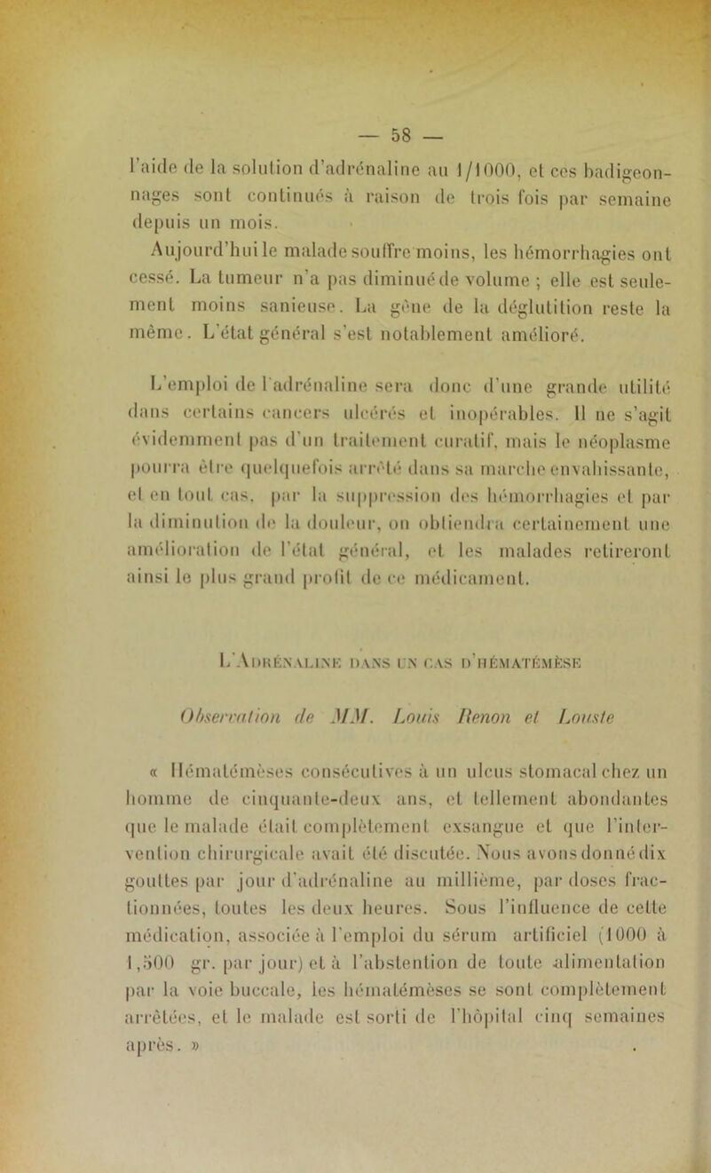 l’aide de la solution d’adrénaline au 1/1000, et ces badigeon- nages sont continués à raison de trois fois par semaine depuis un mois. Aujourd’hui le malade souffre moins, les hémorrhagies ont cessé. La tumeur n’a pas diminué de volume ; elle est seule- ment moins sanieuse. La gène de la déglutition reste la même. L’état général s'est notablement amélioré. L’emploi de l'adrénaline sera donc d’une grande utilité dans certains cancers ulcérés et inopérables. 11 ne s’agit évidemment pas d’un traitement curatif, mais le néoplasme pourra être quelquefois arrêté dans sa marche envahissante, et en tout cas, par la suppression des hémorrhagies et par la diminution de la douleur, on obtiendra certainement une amélioration de l’étal général, et les malades retireront ainsi le plus grand prolit de ce médicament. L'Aokénalink dans un cas d’itématémèse O //serra/ion do MM. Louis Renon et Louste a llémalémèses consécutives à un ulcus stomacal chez un homme de cinquante-deux ans, et tellement abondantes que le malade était complètement exsangue et que l’inter- vention chirurgicale avait été discutée. Nous avons donné dix gouttes par jour d’adrénaline au millième, par doses frac- tionnées, toutes les deux heures. Sous l’influence de cette médication, associée à l’emploi du sérum artificiel (1000 à 1,500 gr. par jour) et à l’abstention de toute alimentation par la voie buccale, ies llémalémèses se sont complètement arrêtées, elle malade est sorti de I hôpital cinq semaines après. »