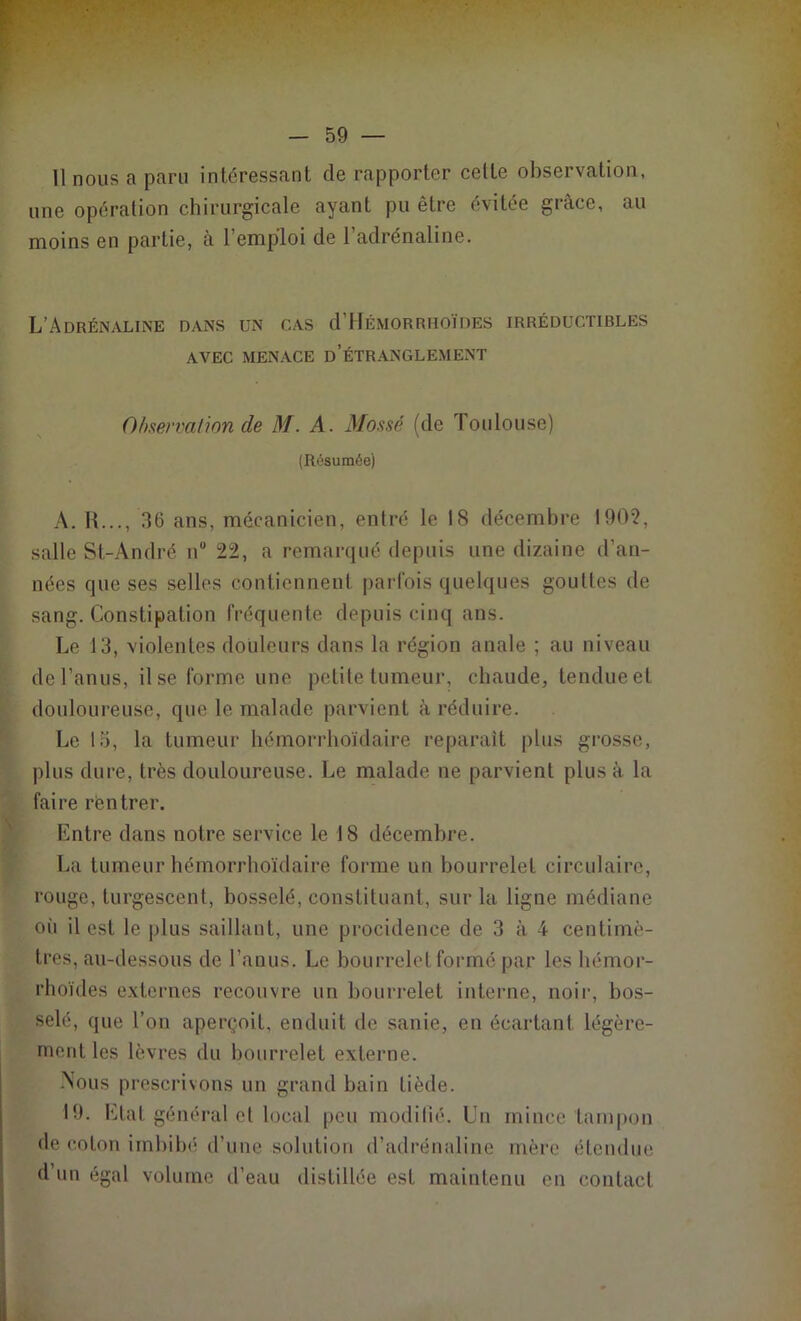 11 nous a paru intéressant de rapporter cette observation, une opération chirurgicale ayant pu être évitée grâce, au moins en partie, à l’emploi de l’adrénaline. L’Adrénaline dans un cas d Hémorruoïdes irréductibles AVEC MENACE d’ÉTRANGLEMENT Observation de M. A. Mossé (de Toulouse) (Résumée) A. R..., 36 ans, mécanicien, entré le 18 décembre 1902, salle St-André n° 22, a remarqué depuis une dizaine d’an- nées que ses selles contiennent parfois quelques gouttes de sang. Constipation fréquente depuis cinq ans. Le 13, violentes douleurs dans la région anale ; au niveau de l’anus, il se forme une petite tumeur, chaude, tendue et douloureuse, que le malade parvient à réduire. Le 15, la tumeur hémorrhoïdaire reparaît plus grosse, plus dure, très douloureuse. Le malade ne parvient plus à la faire rentrer. Entre dans notre service le 18 décembre. La tumeur hémorrhoïdaire forme un bourrelet circulaire, rouge, turgescent, bosselé, constituant, sur la ligne médiane où il est le plus saillant, une procidence de 3 à 4 centimè- tres, au-dessous de l’anus. Le bourrelet formé par les hémor- rhoïdes externes recouvre un bourrelet interne, noir, bos- selé, que l’on aperçoit, enduit de sanie, en écartant légère- ment les lèvres du bourrelet externe. .Nous prescrivons un grand bain tiède. 19. Etat généra;! et local peu modifié. Un mince tampon de coton imbibé d’une solution d’adrénaline mère étendue d’un égal volume d’eau distillée est maintenu en contact