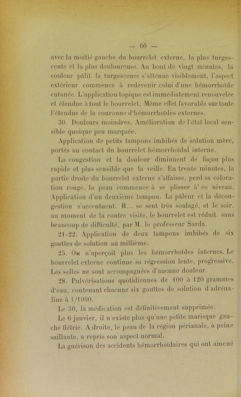 avec la moitié gauche du bourrelet externe, la plus turges- cente et la plus douloureuse. Au bout de vingt minutes, la couleur pâlit la turgescence s'atténue visiblement, l’aspect extérieur commence à redevenir celui d’une hémorrhoïde cutanée. L'application topique est immédiatement renouvelée et étendue à tout le bourrelet. Même effet favorable sur toute l’étendue de la couronne d’hémorrhoïdes externes. 30. Douleurs moindres. Amélioration de l’état local sen- sible quoique peu marquée. Application île petits tampons imbibés de solution mère, portés au contact du bourrelet hémorrhoïdal interne. La congestion et la douleur diminuent de façon plus rapide et plus sensible que la veille. En trente minutes, la partie droite du bourrelet externe s'affaisse, perd sa colora- tion rouge, la peau commence à se plisser <V ce niveau. Application d’un deuxième tampon. La pâleur et la décon- gestion s’accentuent. IL., se sent très soulagé, et le soir, au moment de la contre visite, le bourrelet est réduit, sans beaucoup de difficulté, par M le professeur Sarda. 21-22. Application de deux tampons imbibés de six gouttes de solution au millième. 25. Oh n’aperçoit plus les hémorrhoïdes internes. Le bourrelet externe continue sa régression lente, progressive. Les selles ne sont accompagnées d’aucune douleur. 28. Pulvérisations quotidiennes de 100 a 120 grammes d’eau, contenant chacune six gouttes de solution d adréna- line à 1/I000. Le 30, la médication est définitivement supprimée. Le 6 janvier, il n existe plus qu une petite marisque gau- che flétrie. Adroite, le peau de la région périanale, à peine saillante, a repris son aspect normal. La guérison des accidents hémorrhoïdaires qui ont amené