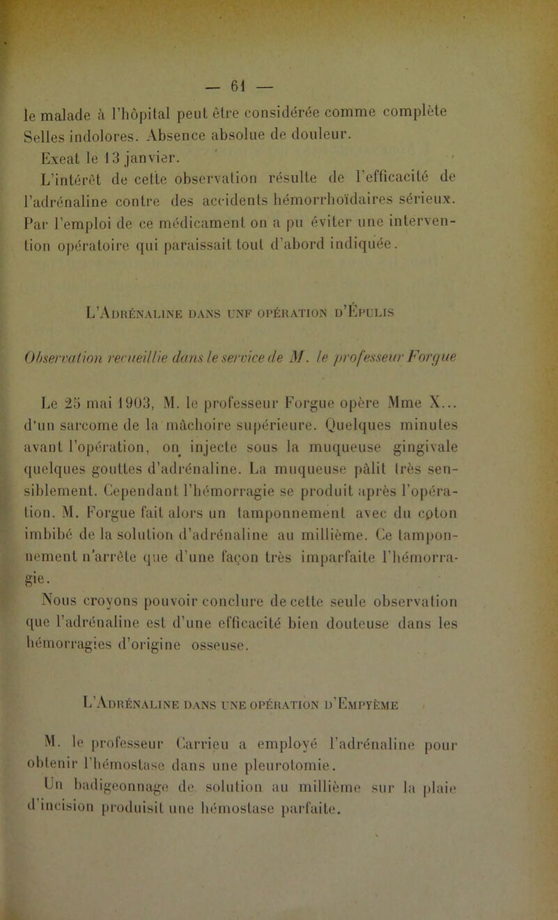 le malade à l'hôpital peut être considérée comme complète Selles indolores. Absence absolue de douleur. Exeat le 13 janvier. L’intérêt de celte observation résulte de l’efficacité de l’adrénaline contre des accidents hémorrhoïdaires sérieux. Par l’emploi de ce médicament on a pu éviter une interven- tion opératoire qui paraissait tout d'abord indiquée. L’Adrénaline dans unf opération d’Épulis Observation recueillie dans le service de M. le professeur Forgue Le 25 mai 1903, M. le professeur Forgue opère Mme X... d’un sarcome de la mâchoire supérieure. Quelques minutes avant l’opération, on injecte sous la muqueuse gingivale quelques gouttes d’adrénaline. La muqueuse pâlit très sen- siblement. Cependant l’hémorragie se produit après l’opéra- tion. M. Forgue fait alors un tamponnement avec du cpton imbibé de la solution d’adrénaline au millième. Ce tampon- nement n arrête que d’une façon très imparfaite l’hémorra- gie. Nous croyons pouvoir conclure de cette seule observation que l’adrénaline est d’une efficacité bien douteuse dans les hémorragies d’origine osseuse. L’Adrénaline dans une opération d’Empyème M. le professeur Carrieu a employé l’adrénaline pour obtenir l’hémostase dans une pleurotomie. lui badigeonnage de solution au millième sur la plaie d incision produisit une hémostase parfaite.