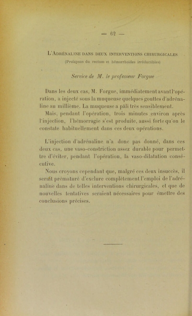 L’Adrénaline dans deux interventions chirurgicales (Prolapsus du rectum et hémorrhoides irréductibles) Service de M. le professeur Forgue Dans les deux cas, M. Forgue, immédiatement avantl’opé- ration, a injecté sous la mii(|iiense tiueDjues gouttes d’adréna- lineau millième. La muqueusea pâli très sensiblement. Mais, pendant l’opération, trois minutes environ après l'injection, l'hémorragie s’est produite, aussi forte qu’on le constate habituellement dans ces deux opérations. L’injection d’adrénaline n’a donc pas donné, dans ces deux cas, une vaso-constriclion assez durable pour permet- tre d’éviter, pendant l’opération, lit vaso-dilatation consé- cutive. Nous croyons cependant que, malgré ces deux insuccès, il serait prématuré d’exclure complètement l’emploi de l’adré- naline dans de telles interventions chirurgicales, et que de nouvelles tentatives seraient nécessaires pour émettre des conclusions précises.