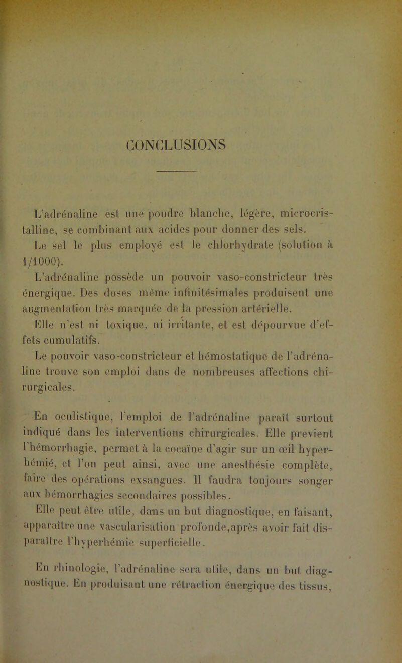 L’adrénaline est une poudre blanche, légère, microcris- lalline, se combinant aux acides pour donner des sels. Le sel le plus employé est le chlorhydrate (solution à 1/1000). L’adrénaline possède un pouvoir vaso-constricteur très énergique. Des doses même infinitésimales produisent une augmentation très marquée de la pression artérielle. Elle n’est ni toxique, ni irritante, et est dépourvue d’ef- fets cumulatifs. Le pouvoir vaso-constricteur et hémostatique de l’adréna- line trouve son emploi dans de nombreuses affections chi- rurgicales. En oculistique, l’emploi de l’adrénaline paraît surtout indiqué dans les interventions chirurgicales. Elle prévient 1 hémorrhagie, permet à la cocaïne d’agir sur un œil hyper- hémié, et l’on peut ainsi, avec une anesthésie complète, taire des opérations exsangues. 11 faudra toujours songer aux hémorrhagies secondaires possibles. bile peut être utile, dans un but diagnostique, en faisant, apparaître une vascularisation profonde,après avoir fait dis- paraître l’hyperhémie superficielle. En rhinologie, l’adrénaline sera utile, dans un but diag- nostique. En produisant une rétraction énergique des tissus,