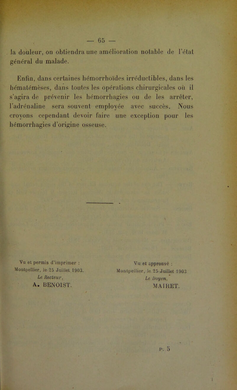 la douleur, on obtiendra une amélioration notable de l’état général du malade. Enfin, dans certaines bémorrhoïdes irréductibles, dans les hématémèses, dans toutes les opérations chirurgicales oii il s’agira de prévenir les hémorrhagies ou de les arrêter, l’adrénaline sera souvent employée avec succès. Nous croyons cependant devoir faire une exception pour les hémorrhagies d’origine osseuse. Vu et permis d'imprimer : Montpellier, le 25 Juillet 1903. Le Recteur, A. BENOIST. Vu et approuvé : Montpellier, le 25 Juillet 1903 * Le Doyen, MA1HET.