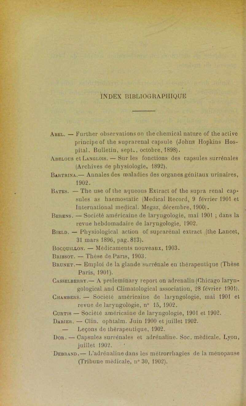 INDEX BIBLIOGRAPHIQUE Abel. — Further observations on the Chemical nature of the active principe of lhe suprarénal capsule (Johns Hopkins Hos- pital. Bulletin, sept., octobre, 1898). Abelous et Langlois. — Sur les fonctions des capsules surrénales (Archives de physiologie, 1892). Bahtrina.— Annales des maladies des organes génitaux urinaires, 1902. Bâtes. — The use of the aqueous Extract of the supra rénal cap- sules as haemostatic (Medical Record, 9 février 1901 et International medical. Megaz, décembre, 1900). Bemens. — Société américaine de laryngologie, mai 1901 ; dans la revue hebdomadaire de laryngologie, 1902. Bield. — Physiological action of suprarénal exlract (the Lancet, 31 mars 1896, pag. 813). Bocquillon. — Médicaments nouveaux, 1903. Brissot. — Thèse de Paris, 1903. Brunet.— Emploi de la glande surrénale en thérapeutique (Thèse Paris, 1901). Casselberry.— A preleminary report on adrenalin (Chicago laryu- gological and Climatological association, 28 février 1901). Chambers. — Société américaine de laryngologie, mai 1901 et revue de laryngologie, n° 15, 1902. Curtis — Société américaine de laryngologie, 1901 et 1902. Darier. — Clin, ophtalm. Juin 1900 et juillet 1902. — Leçons de thérapeutique, 1902. Dor. — Capsules surrénales et adrénaline. Soc. médicale, Lyon, juillet 1902. Debrand.— L'adrénaline dans les métrorrhagies de la ménopause (Tribune médicale, n° 30, 1902).