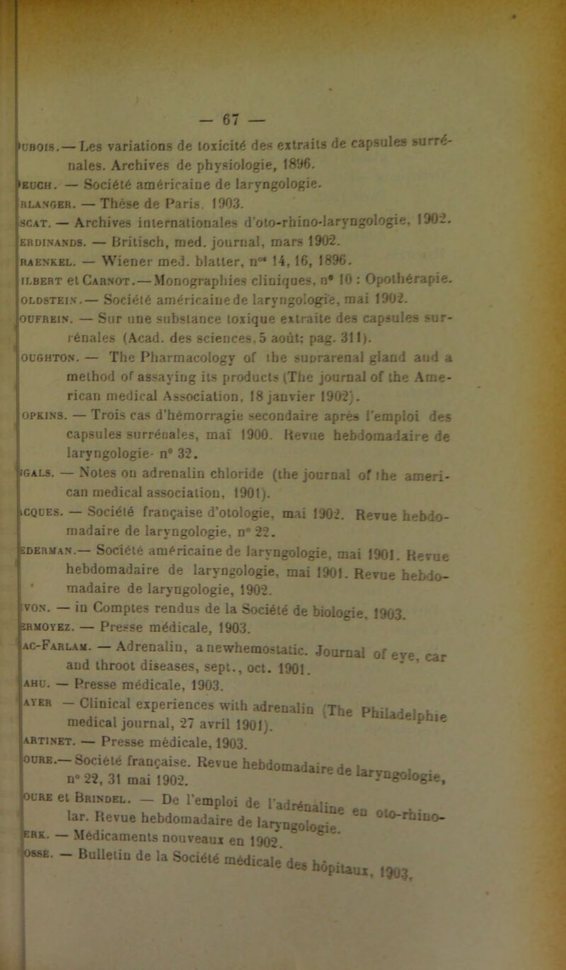 •rjBOis.— Les variations de toxicité des extraits de capsules surré- nales. Archives de physiologie, 1896. euch. — Société américaine de laryngologie. «langer. — Thèse de Paris. 1903. scat.— Archives internationales d'oto-rhino-laryngologie, 190:2. erdinands. — Brilisch, med. journal, mars 1902. raenkel. — Wiener med. blatter, n°* 14, 16, 1896. ilbert et Carnot. — Monographies cliniques, n* 10 : Opothérapie. oldstein.— Société américaine de laryngologie, mai 1902. oofrein. — Sur une substance toxique extraite des capsules sur- rénales (Acad, des sciences. 5 août: pag. 311). 1 oughton. — The Pharmacologv of lhe suprarénal gland and a melhod of assaying ils prodncts (The journal of the Ame- rican medical Association, 18 janvier 1902). opkins. — Trois cas d'hémorragie secondaire après l'emploi des capsules surrénales, mai 1900. Revue hebdomadaire de laryngologie- n° 32. Ijgals. — Notes on adrenalin chloride (the journal of the ameri- can medical association, 1901). )cques. — Société française d’otologie, mai 1902. Revue hebdo- madaire de laryngologie, n° 22. eberman.— Société américaine de laryngologie, mai 1901. Revue hebdomadaire de laryngologie, mai 1901. Revue hebdo- madaire de laryngologie, 1902. von. — in Comptes rendus de la Société de biologie Ptôt ermoyez. — Presse médicale, 1903. ac-Farlam. — Adrenalin, a newhemostatic. Journal of eve car and throot diseases, sept., oct. 1901. ahu. — Presse médicale, 1903. ayer -Clinical expériences with adrenalin The Phiiadelr.h,* medical journal, 27 avril 1901). ^ le artinet. — Presse médicale, 1903. ourb. Société française. Revue hebdomadaire de i*rv n» 22, 31 mai 1902. ' ® lar-VDgologie, dure et Brinobl. - De l’emploi de l’adrénaline en lar. Revue hebdomadaire de laryngolocie ' ‘o-rt^o- ERK- Médicaments nouveaux en 1902 c lo^. - Bulleliu de la Socié.é médicale dee hôpiuui.