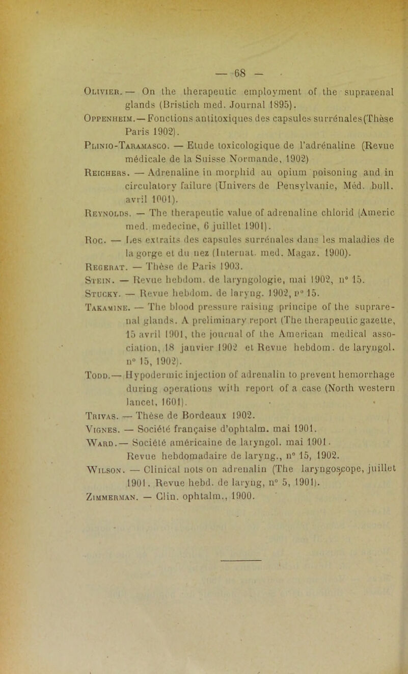 Olivier. — On lhe therapeutic employaient of the suprarénal glands (Brislich med. Journal 1895). Oppenheim. —Fonctions anlitoxiques des capsules surrénales (Thèse Paris 1902). Plinio-Taramasco. — Elude toxicologique de l’adrénaline (Revue médicale de la Suisse Normande, 1902) Reichers. — Adrénaline in morphid au opium poisoning and in circulatory failure (Univers de Peusylvanie, Méd. bull, avril 1001). Reynolds. — The therapeutic value of adrénaline chlorid (Americ med. médecine, G juillet 1901). Roc. — Les extraits des capsules surrénales clans les maladies de la gorge et du nez (Internat, med. Magaz. 1900). Regerat. — Thèse de Paris 1903. Stein. — Revue hebdom. de laryngologie, mai 1902, n° 15. Stucky. — Revue hebdom. de laryng. 1902, n° 15. Takamine. — The blood pressure raising principe of the supraré- nal glands. A preliminary report (The therapeutic gazette, 15 avril 1901, the journal of lhe American medical asso- ciation, 18 janvier 1902 et Revue hebdom. de laryngol. n° 15, 1902). Todd.— Hypodermic injection of adreualin to prevent hemorrhage during operations with report of a case (North western lancet, 1601). Tiiivas. — Thèse de Bordeaux 1902. Vignes. — Société française d’ophlalm. mai 1901. Ward.— Société américaine de laryngol. mai 1901. Revue hebdomadaire de laryng., n° 15, 1902. Wilson. — Clinical nots on adreualin (The laryngoscope, juillet 1901. Revue hebd. de laryng, n° 5, 1901). Zimmerman. — Clin, ophtalm., 1900.