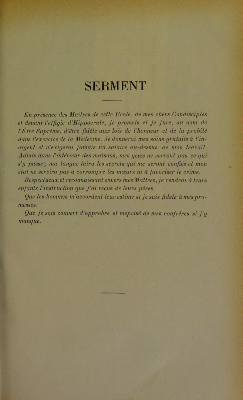 SERMENT En présence des Maîtres de cette Ecole, de mes chers Condisciples et devant l’effigie d’Hippocrate, je promets et je jure, au nom de l'Être Suprême, d’être fidèle aux lois de /’honneur et de la probité dans l’exercice de la Médecine. Je donnerai mes soins graluilsà l’in- digent et n’exigerai jamais un salaire au-dessus de mon travail. Admis dans l’intérieur des maisons, mes yeux ne verront pas ce qui s’y passe ; ma langue taira les secrets qui me seront confiés et mon état ne servira pas à corrompre les mœurs ni à favoriser le crime. Respectueux et reconnaissant envers mes Maîtres, je rendrai à leurs enfants l’instruction que j’ai reçue de leurs pères. Que les hommes ni accordent leur estime si je suis fidèle à mes pro- messes. Oue je sois couvert d’opprobre et méprisé de mes confrères si j’y manque.