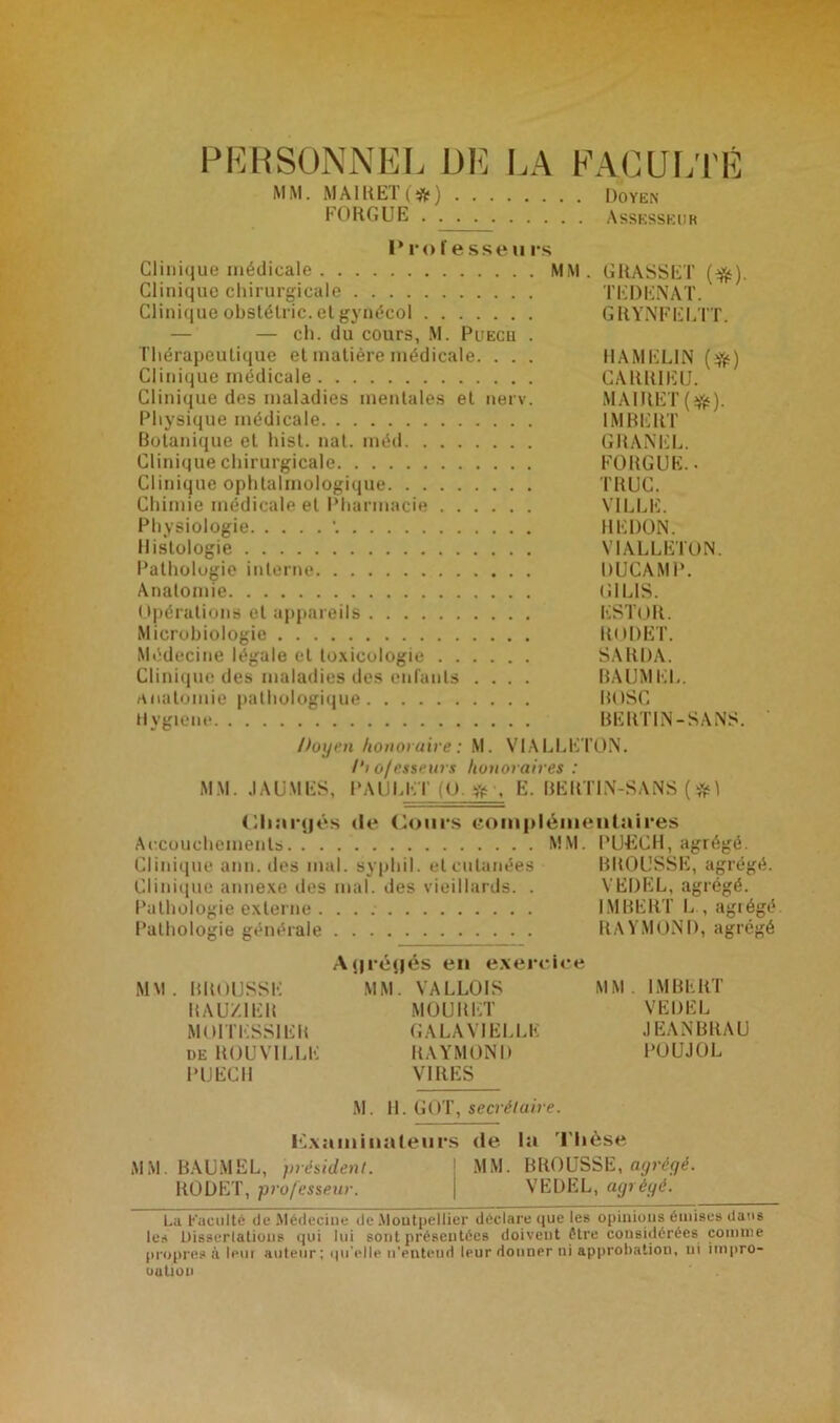 PERSONNEL DE LA FACULTÉ MM. MAIKET(#) Doyen FORGUE Assesseur i*ro f esse u rs Clinique médicale MM. GRASSET (#). Clinique chirurgicale TEDENAT. Clinique obstélric. et gynécol GRYNFELTT. — — ch. du cours, M. Puecu . Thérapeutique et matière médicale. . . . HAMELIN (jfc) Clinique médicale CARR1ELL Clinique des maladies mentales et nerv. MAIRET(^). Physique médicale IMBERT Botanique et hist. nat. méd GRANEL. Clinique chirurgicale FORGUE. • Clinique ophtalmologique TRUC. Chimie médicale et Pharmacie VILLE. Physiologie \ REDON. Histologie VIALLETON. Pathologie interne DUCAMP. Anatomie G1LIS. Opérations et appareils ESTOR. Microbiologie RODET. Médecine légale et toxicologie SARDA. Clinique des maladies des enfants .... BAUMEL. Anatomie pathologique BOSC Hygiène BERTIN-SANS. Doyen honoraire : M. VIALLETON. /'» o/esseurs honoraires : MM. J AU MES, PAULET (O. # , E. BERTIN-SANS (# 1 (dianjés de Cours complémentaires Accouchements MM. PUECH, agrégé. Clinique ann. des mal. syphil. et cutanées BROUSSE, agrégé. Clinique annexe des mal. des vieillards. . VEDEL, agrégé. Pathologie externe . IMBERT L., agrégé Pathologie générale RAYMOND, agrégé Aijrétjés en exercice MM. BROUSSE MM. VALLOIS MM. IMBERT KAU/.1EK MOURET VEDEL MOITESSIEB GALAV1ELLE JEANBRAU de ROUVILLE RAYMOND POUJOL PUECII VIRES M. H. GOT, secrétaire. examinateurs de la Thèse MM. BAUMEL, président. MM. BROUSSE, agrégé. RODET, professeur. j VEDEL, agrégé. La Faculté de Médecine de Montpellier déclare que les opinions émises dans les Dissertations qui lui sont présentées doivent être considérées comme propres il Ipui auteur; qu elle n’entend Ipur donner ni approbation, ni impro- oation