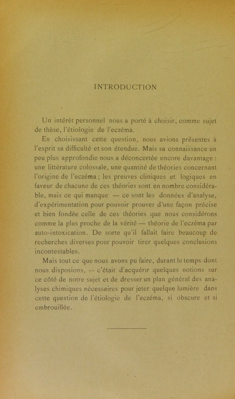 INTRODUCTION Un intérêt personnel nous a porté à choisir, comme sujet de thèse, l'étiologie de l’eczéma. En choisissant cette question, nous avions présentes à l'esprit sa difficulté et son étendue. Mais sa connaissance un peu plus approfondie nous a déconcertée encore davantage : une littérature colossale, une quantité de théories concernant l’origine de l'eczéma ; les preuves cliniques et logiques en faveur de chacune de ces théories sont en nombre considéra- ble, mais ce qui manque — ce sont les données d’analyse, d’expérimentation pour pouvoir prouver d’une façon précise et bien fondée celle de ces théories que nous considérons comme la plus proche de la vérité— théorie de l’eczéma par auto-intoxication. De sorte qu’il fallait faire beaucoup de recherches diverses pour pouvoir tirer quelques conclusions incontestables. Mais tout ce que nous avons pu faire, durant le temps dont nous disposions. — c’était d’acquérir quelques notions sur ce côté de notre sujet et de dresser un plan général des ana- lyses chimiques nécessaires pour jeter quelque lumière dans cette question de l’étiologie de l'eczéma, si obscure et si embrouillée.