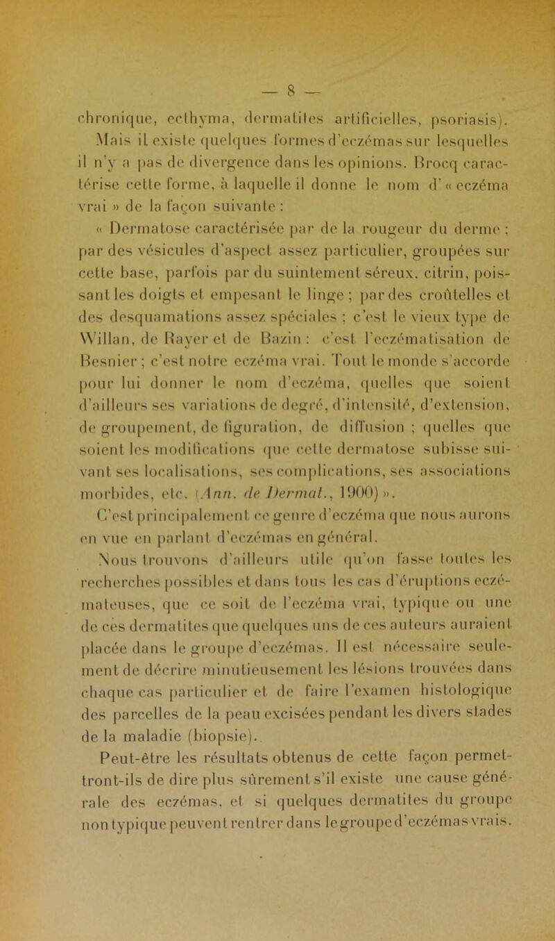 — 8 — chronique, ecthyma, dermatites artificielles, psoriasis). Mais il existe quelques formes d’eczémas sur lesquelles il n’y a pas de divergence dans les opinions. Brocq carac- térise celle forme, à laquelle il donne le nom d’« eczéma vrai » de la façon suivante: <• Dermatose caractérisée par de la rougeur du derme ; par des vésicules d’aspect assez particulier, groupées sur cette base, parfois par du suintement séreux, cilrin, pois- sant les doigts et empesant le linge; par des eroûtelles et des desquamations assez spéciales : c’est le vieux type de Willan, de Rayer et de Bazin: c’est l’eczématisation de Besnier; c’est notre eczéma vrai. Tout le monde s’accorde pour lui donner le nom d’eczéma, quelles que soient d'ailleurs ses variations de degré, d’intensité, d’extension, de groupement, de figuration, de diffusion; quelles que soient les modifications que cette dermatose subisse sui- vant ses localisations, ses complications, ses associations morbides, etc. [Ann. de Dermal., 1900) ». C’est principalement ce genre d’eczéma que nous aurons en vue en parlant d’eczémas en général. Nous trouvons d’ailleurs utile qu’on fasse toutes les recherches possibles et dans tous les cas d éruptions eczé- mateuses, que ce soit de l’eczéma vrai, typique ou une de ces dermatites que quelques uns de ces auteurs auraient placée dans le groupe d’eczémas. Il est nécessaire seule- ment de décrire minutieusement les lésions trouvées dans chaque cas particulier et de faire l’examen histologique des parcelles de la peau excisées pendant les divers stades de la maladie (biopsie). Peut-être les résultats obtenus de cette façon permet- tront-ils de dire plus sûrement s’il existe une cause géné- rale des eczémas, el si quelques dermatites du groupe non typique peuvent rentrer dans le groupe d’eczémas vrais.