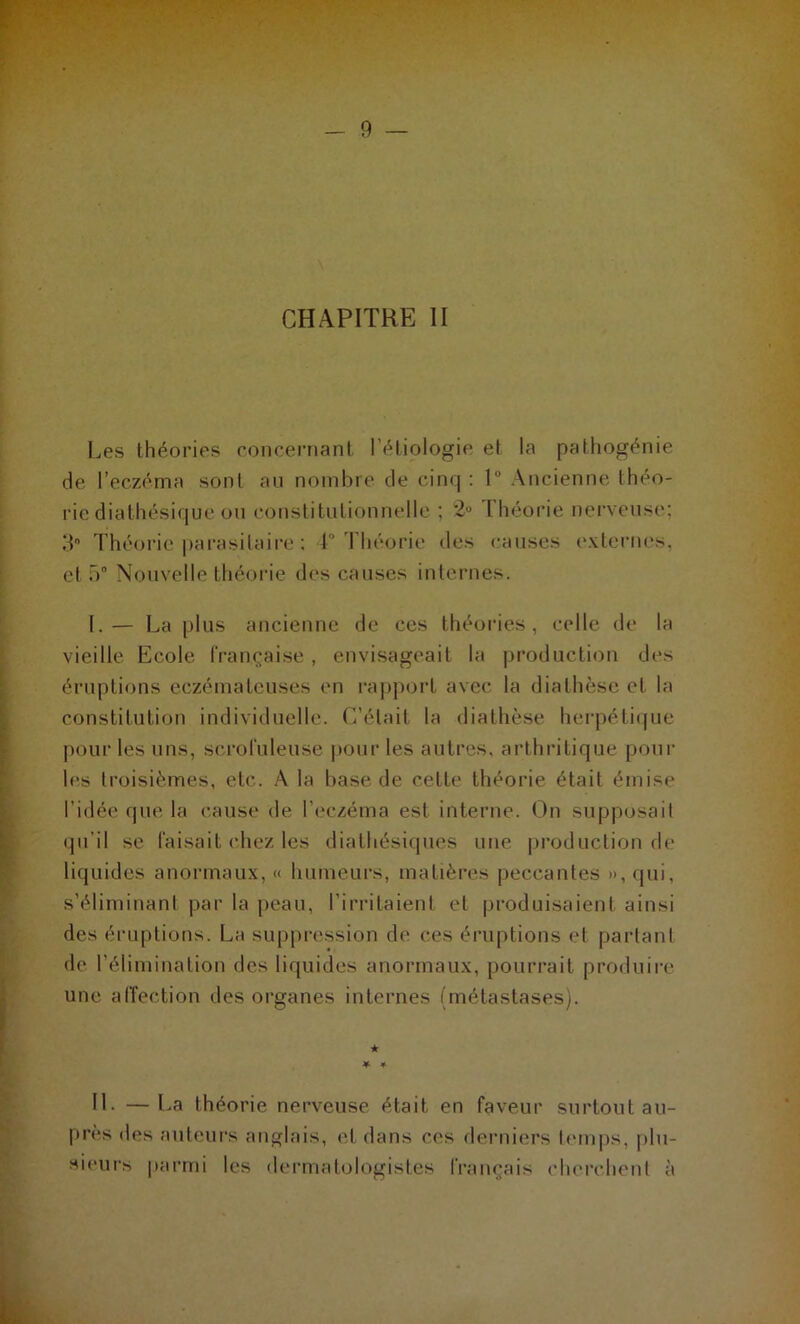 CHAPITRE II Les théories concernant l’étiologie et la pathogénie de l’eczéma sont au nombre de cinq : 1° Ancienne théo- rie diathésique ou constitutionnelle ; 2° I héorie nerveuse; 3 Théorie parasitaire : 1° Théorie des causes externes, et 5° Nouvelle théorie des causes internes. I.— La plus ancienne de ces théories, celle de la vieille Ecole française , envisageait la production des éruptions eczémateuses en rapport avec la diathèse et la constitution individuelle. C’était la diathèse herpétique pour les uns, scrofuleuse pour les autres, arthritique poul- ies troisièmes, etc. À la base de celle théorie était émise l’idée que la cause de l’eczéma est interne. On supposait qu’il se faisait chez les diathésiques une production de liquides anormaux, « humeurs, matières peccantes », qui, s’éliminant par la peau, l'irritaient et produisaient ainsi des éruptions. La suppression de ces éruptions et partant de l’élimination des liquides anormaux, pourrait produire une affection des organes internes (métastases). ★ * * IL —La théorie nerveuse était en faveur surtout au- près des auteurs anglais, et dans ces derniers temps, plu- sieurs parmi les dermatologistes français cherchent à