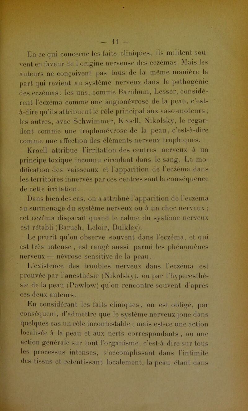 En ce qui concerne les Faits cliniques, ils militent sou- vent en Faveur de l’origine nerveuse des eczémas. Mais les auteurs ne conçoivent pas tous de la même manière la l»art qui revient au système nerveux dans la pathogénie des eczémas ; les uns, comme Barnluim, Lesser, considè- rent l’eczéma comme une angionévrose de la peau, c est- à-dire qu’ils attribuent le rôle principal aux vaso-moteurs; les autres, avec Schwimmer, Kroell, Nikolsky, le regar- dent comme une trophonévrose de la peau, c est-à-dire comme une affection des éléments nerveux trophiques. Kroell attribue l’irritation des centres nerveux à un principe toxique inconnu circulant dans le sang. La mo- dification des vaisseaux et l'apparition de l’eczéma dans les territoires innervés par ces centres sont la conséquence de cette irritation. Dans bien des cas, on a attribué l’apparition de l’eczéma au surmenage du système nerveux ou à un choc nerveux ; cet eczéma disparait quand le calme du système nerveux est rétabli (Baruch, Leloir, Bulkley). Le prurit qu’on observe souvent dans l’eczéma, et qui est très intense , est rangé aussi parmi les phénomènes nerveux — névrose sensitive de la peau. L’existence des troubles nerveux dans l'eczéma est prouvée par l’anesthésie (Nikolsky), ou par l’hyperesthé- sie de la peau (Pawlow) qu’on rencontre souvent d'après ces deux auteurs. Lu considérant les Faits cliniques, on est obligé, par conséquent, d’admettre que le système nerveux joue dans quelques cas un rôle incontestable ; mais est-ce une action localisée à la peau et aux nerls correspondants , ou une action générale sur tout l’organisme, c’est-à-dire sur tous les processus intenses, s’accomplissant dans l'intimité des tissus et retentissant localement, la peau étant dans