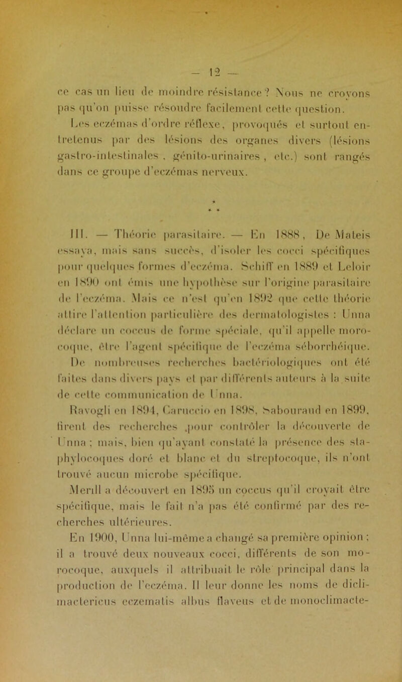 ce cas un lieu de moindre résistance'? Nous ne crovons pas qu on puisse résoudre facilement cette question. Les eczémas d ordre réflexe, provoqués et surtout en- tretenus par des lésions des organes divers (lésions gastro-intestinales . génito-urinaires , etc.) sont rangés dans ce groupe d’eczémas nerveux. III. — Théorie parasitaire. — En 1888, De Maleis essaya, mais sans succès, d’isoler les cocci spécifiques pour quelques formes d’eczéma. Schitï «mi 1889 et Leloir eu 1890 ont émis une hypothèse sur l'origine parasitaire de l’eczéma. Mais ce n’est qu'en 1892 que cette théorie attire l’attention particulière des dermalologislcs : l ima déclare un cocrus de forme spéciale, qu’il appelle moro- coque, être l’agent spécifique de l’eczéma séborrhéique. De nombreuses recherches bactériologiques ont été laites dans divers pays et par différents auteurs à la suite de cette communication de l ima. Ravogli en 1894, Caruecio en 1898, Sabouraud en 1899. firent des recherches .pour contrôler la découverte de I nna : mais, bien qu’ayant constaté la présence des sta- phylocoques doré et blanc et du streptocoque, ils n’ont trouvé aucun microbe spécifique. Merill a découvert eu 1895 un cpccus qu'il croyait être spécifique, mais le fait n’a pas été confirmé par des re- cherches ultérieures. En 1900, l ima lui-même a changé sa première opinion ; il a trouvé deux nouveaux cocci, différents de son mo- rocoquc, auxquels il attribuait le rôle principal dans la production de l'eczéma. Il leur donne les noms de dicli- maetericus eczemalis albus flaveus et de monoelimacte-