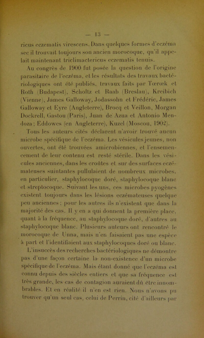 riens eczema lis virescens. Dans quelques formes d’eczéma sec il trouvait toujours son ancien inorocoque, qu’il appe- lait maintenant trielimactericus eczematis tennis. Au congrès de 1900 fut posée la question de l’origine parasitaire île l’eczéma, elles résultats des travaux bacté- riologiques ont été publiés, travaux faits par Tœrœk et Roth (Budapest), Sclioltz et Raab (Breslau), Kreibich (Vienne), James Galloway, Jodassohn et Frédéric, James Galloway et Eyre (Angleterre), Brocq et Veillon, Morgan Dockrell, Gastou (Paris), Juan de Azua et Antonio Men- doza; Eddowes (en Angleterre), Kuzel (Moscou, 1902). Tous les auteurs cités déclarent n’avoir trouvé aucun microbe spécilique de l’eczéma. Les vésicules jeunes, non ouvertes, ont été trouvées amicrobiennes, et l'ensemen- cement de leur contenu est resté stérile. Dans les vési- cules anciennes, dans les croûtes et sur des surfaces eczé- mateuses suintantes pullulaient de nombreux microbes, en particulier, staphylocoque doré, staphylocoque blanc et streptocoque. Suivant les uns, ces microbes pyogènes existent toujours dans les lésions eczémateuses quelque peu anciennes; pour les autres ils n’existent que dans la majorité des cas. Il y en a qui donnent la première place, quant à la lréquence, au staphylocoque doré, d’autres au staphylocoque blanc. Plusieurs auteurs ont rencontré le morocoque de Unna, mais n’en faisaient pas une espèce à part et l’identifiaient aux staphylocoques doré ou blanc. L’insuccès des recherches bactériologiques ne démontre pas d’une façon certaine la- non-existence d’un microbe spécifique de I eczéma. Mais étant donné que leczéma est connu depuis des siècles entiers et que sa fréquence est très grande, les cas de contagion auraient dû être innom- brables. Lt en réalité il n’en est rien. Nous n avons pu trouver qu un seul cas, celui de Perrin, cité d ailleurs par